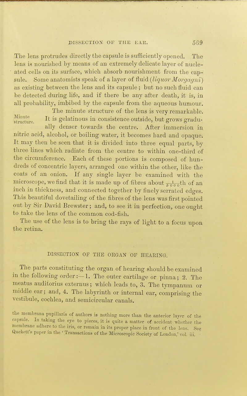 The lens protrudes directly the capsule is sufficiently opened. The lens is nourished by means of an extremely delicate layer of nucle- ated cells on its surface, which absorb nourishment from the cap- sule. Some anatomists speak of a layer of fluid (liqvior Morrjagni) as existing between the lens and its capsule; but no such fluid can be detected during life, and if there be any after death, it is, in all prohabilit}'-, imbibed by the capsule from the aq\ieous humour. The minute structui-e of the lens is very remarkable. fetruGtwe gelatinous in consistence outside, but grows gradu- ally denser towards the centre. After immersion in nitric acid, alcohol, or boiling water, it becomes hard and opaque. It may then be seen that it is divided into three equal parts, by three lines which radiate from the centre to within one-third of the circumference. Each of these portions is composed of hun- dreds of concentric layers, arranged one within the other, like the coats of an onion. If any single layer be examined with the microscope, we find that it is made up of fibres about yoVo^^ of inch in thickness, and connected together by finely serrated edges. This beautiful dovetaihng of the fibres of the lens was first pointed out by Sir David Brewster; and, to see it in perfection, one ought to take the lens of the common cod-fish. The use of the lens is to bring the rays of light to a focus upon the retina. DISSECTION OF THE OUGcA^ OF HEARING. The parts constituting the organ of hearing should be examined in the following order:—!. The outer cartilage or pinna; 2. The meatus auditorius externus; which leads to, 3. The tympanum or middle ear; and, 4. The labyrinth or internal ear, comprising the vestibule, cochlea, and semicircular canals. the membrana pupillaris of authors is nothing more than the anterior Layer of the capsule. In taking the eye to pieces, it is quite a matter of accident wliether the membrane adhere to the iris, or remain in its proper place in front of the lens. See Queketfs paper in the ' Transactions of the Microscopic Society of London,' vol iii