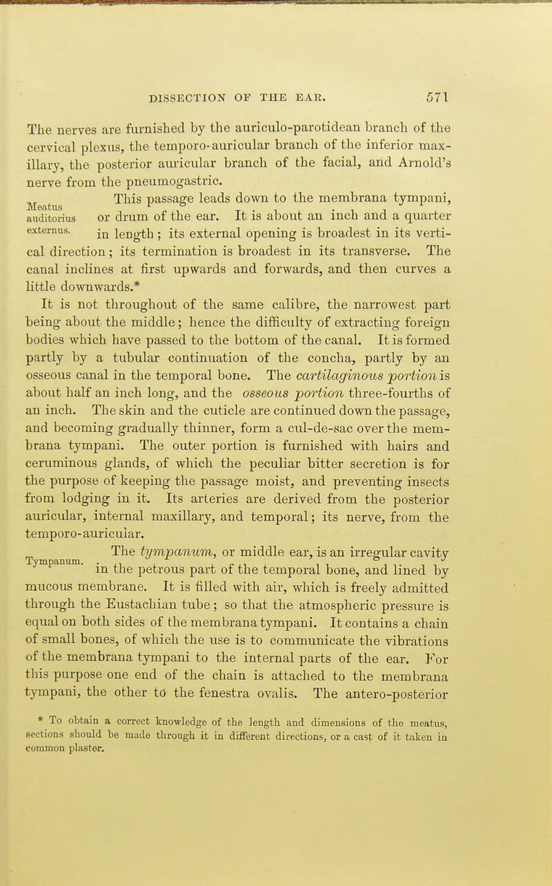 The nerves are furnished by the auriculo-parotidean branch of the cervical plexus, the tempore- auricular branch of the inferior max- illary, the posterior auricular branch of the facial, and Arnold's nerve from the pneumogastric. Meatus ^^^^ passage leads down to the membrana tympani, auditorius or drum of the ear. It is about an inch and a quarter ejcternus. length; its external opening is broadest in its verti- cal direction; its termination is broadest in its transverse. The canal inclines at first upwards and forwards, and then curves a little downwards.* It is not throughout of the same calibre, the narrowest part being about the middle; hence the difficulty of extracting foreign bodies which have passed to the bottom of the canal. It is formed partly by a tubular continuation of the concha, partly by an osseous canal in tlie temporal bone. The cartilaginous portion is about half an inch long, and the osseous portion three-fourths of an inch. The skin and the cuticle are continued down the passage, and becoming gradually thinner, form a cul-de-sac over the mem- brana tympani. The outer portion is furnished with hairs and ceruminous glands, of which the peculiar bitter secretion is for the purpose of keeping the passage moist, and preventing insects from lodging in it. Its arteries are derived from the posterior auricidar, internal maxillary, and temporal; its nerve, from the tempore- auricular. The tympanum, or middle ear, is an irregular cavity in the petrous part of the temporal bone, and lined by mucous membrane. It is filled with air, which is freely admitted through the Eustachian tube; so that the atmospheric pressure is equal on both sides of the membrana tympani. It contains a chain of small bones, of which the use is to communicate the vibrations of the membrana tympani to the internal parts of the ear. For this purpose one end of the chain is attached to the membrana tympani, the other td the fenestra ovalis. The antero-posterior ♦ To obtain a correct knowledge of the length and dimensions of the meatus, sections should be made through it in different directions, or a cast of it taken in common plaster.