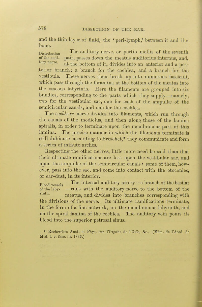 678 and the thin layer of fluid, the ' peri-lymph/ between it and the bone. Distribution ^^^ auditory nerve, or portio mollis of the seventh of the audi- pair, passes down the meatus auditorius intemus, and, tory nerve. bottom of it, divides into an anterior and a pos- terior branch: a branch for the cochlea, and a branch for the vestibule. These nerves then break up into numerovis fasciculi, which pass through the foramina at the bottom of the meatus into the osseous labyrinth. Here the filaments are grouped into six bundles, corresponding to the parts which they supply—namely, two for the vestibular sac, one for each of the ampullae of the semicircular canals, and one for the cochlea. The cochlear nerve divides into filaments, which run through the canals of the modiolus, and then along those of the lamina spiralis, in order to terminate upon the membranous part of this lamina. The precise manner in which the filaments terminate is still dubious : according to Breschet,* they communicate and form a series of minute arches. Eespecting the other nerves, little more need be said than that their ultimate ramifications are lost upon the vestibular sac, and upon the ampullse of the semicircular canals : some of them, how- ever, pass into the sac, and come into contact with the otoconies, or ear-dust, in its interior. Blood vessels ^^^ internal auditory artery—a branch of the basilar of tlie laby- —runs with the auditory nerve to the bottom of the rmth. meatus, and divides into branches corresponding with the divisions of the nerve. Its ultimate ramifications terminate, in the form of a fine network, on the membranous labyrinth, and on the spiral lamina of the cochlea. The auditory vein pours its blood into the superior petrosal sinus. * Recberclies Anat. et Phys. sur I'Grgane de rOuie, &c. (M^m. de I'Acad. de Med. t. V. fasc. iii. 1836.)