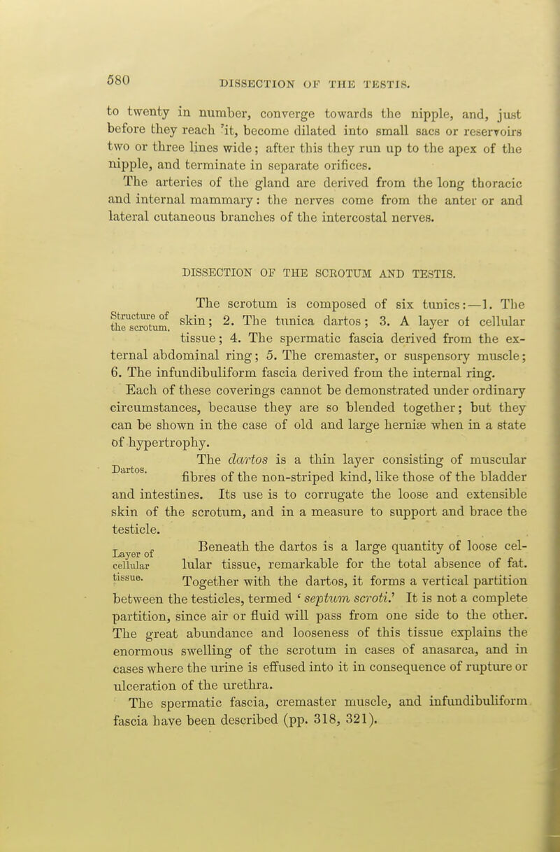 to twenty in number, converge towards the nipple, and, just before they reach 'it, become dilated into small sacs or reservoirs two or three lines wide; after this they run up to the apex of the nipple, and terminate in separate orifices. The arteries of the gland are derived from the long thoracic and internal mammary: the nerves come from the anter or and lateral cutaneous branches of the intercostal nerves. DISSECTION OF THE SCROTUM AND TESTIS. The scrotum is composed of six tunics:—1. The thrs^Xi 2- dartos; 3. A layer ot cellular tissue; 4. The spermatic fascia derived from the ex- ternal abdominal ring; 5. The cremaster, or suspensory muscle; 6. The infundibuliform fascia derived from the internal ring. Each of these coverings cannot be demonstrated under ordinary circumstances, because they are so blended together; but they can be shown in the case of old and large herniae when in a state of hypertrophy. The dartos is a thin layer consisting: of muscular Dartos fibres of the non-striped kind, like those of the bladder and intestines. Its use is to corrugate the loose and extensible skin of the scrotum, and in a measure to support and brace the testicle. Beneath the dartos is a large quantity of loose eel- Layer of ^ T P e cellular lular tissue, remarkable for the total absence of fat. tissue. Together with the dartos, it forms a vertical partition between the testicles, termed ' septum scrotV It is not a complete partition, since air or fluid will pass from one side to the other. The great abundance and looseness of this tissue explains the enormous swelling of the scrotum in cases of anasarca, and in cases where the urine is effused into it in consequence of rupture or ulceration of the urethra. The spermatic fascia, cremaster muscle, and infundibuliform fascia have been described (pp. 318, 321).