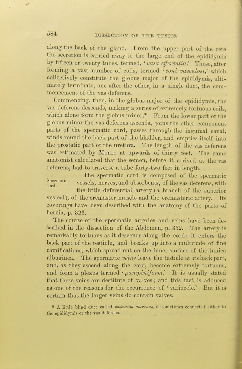 along the back of the gland. From the upper part of the rete the secretion is carried away to the large end of the epididymis by fifteen or twenty tubes, termed, ' vasa effereniia.'' These, after forming a vast number of coils, termed ' coni vaaculosi,'' which collectively constitute the globus major of the epididymis, ulti- mately terminate, one after the other, in a single duct, the com- mencement of the vas deferens. Commencing, then, in the globus major of the epididymis, the vas deferens descends, making a series of extremely tortuous coils, which alone form the globus minor.* From the lower part of the globus minor the vas deferens ascends, joins the other component parts of the spermatic cord, passes through the inguinal canal, winds round the back part of the bladder, and empties itself into the prostatic part of the urethra. The length of the vas deferens was estimated by Monro at upwards of thirty feet. The same anatomist calculated that the semen, before it arrived at the vas deferens, had to traverse a tube forty-two feet in length. The spermatic cord is composed of the spermatic cord™^*^' vessels, nerves, and absorbents, of the vas deferens, with the little deferential artery (a branch of the superior vesical), of the cremaster muscle and the cremasteric artery. Its coverings have been described with the anatomy of the parts of hernia, p. 323. The course of the spermatic arteries and veins have been de- scribed in the dissection of the Abdomen, p. 352. The artery is remarkably tortuous as it descends along the cord; it enters the back part of the testicle, and breaks up into a multitude of fine ramifications, which spread out on the inner surface of the tunica albuginea. The spermatic veins leave the testicle at its back part, and, as they ascend along the cord, become extremely tortuous, and form a plexus termed 'pampiniform.'' It is usually stated that these veins are destitute of valves; and this fact is adduced as one of the reasons for the occurrence of ' variocele.' But it is certain that the larger veins do contain valves. * A little blind duct, called vasculum abcrrans, is sometimes connected eitlier to the epididymis or the yas deferens.