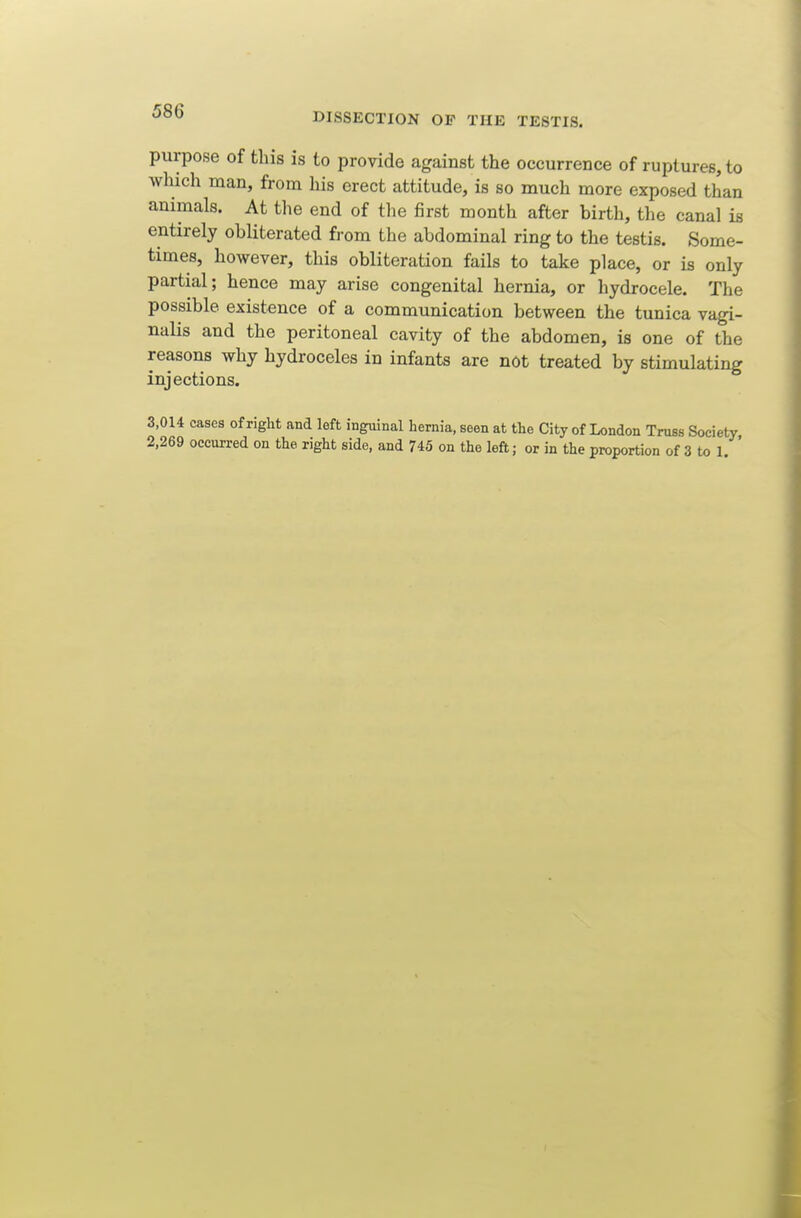 purpose of this is to provide against the occurrence of ruptures, to which man, from his erect attitude, is so much more exposed than animals. At the end of the first month after birth, the canal is entirely obliterated from the abdominal ring to the testis. Some- times, however, this obliteration fails to take place, or is only partial; hence may arise congenital hernia, or hydrocele. The possible existence of a communication between the tunica vagi- nalis and the peritoneal cavity of the abdomen, is one of the reasons why hydroceles in infants are not treated by stimulating injections. 3,014 cases of riglit and left inguinal hernia, seen at the City of London Truss Society 2,269 occurred on the right side, and 745 on the left; or in the proportion of 3 to 1. '