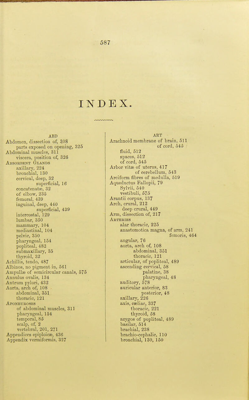 INDEX. ABD Abdomen, dissection of, 308 parts exposed on opening, 325 Abdominal muscles, 311 viscera, position of, 326 Absorbent Glands axillary, 224 bronchial, 130 cervical, deep, 32 superficial, 16 concatenatse, 32 of elbow, 236 femoral, 439 inguinal, deep, 440 superficial, 439 intercostal, 129 lumbar, 350 mammary, 104 mediastinal, 104 pelvic, 350 pharyngeal, 154 popliteal, 482 submaxillary, 35 thyroid, 32 Achillis, tendo, 487 Albinos, no pigment in, 561 Ampullae of semicircular canals, 575 Annulus ovalis, 134 Antrum pylori, 432 Aorta, arch of, 108 ■ abdominal, 351 thoracic, 121 Aponeuroses of abdominal muscles, 311 pharyngeal, 154 temporal, 85 scalp, of, 2 vertebral, 201, 271 Appendices epiploicse, 436 Appendix vermiformis, 327 ART Arachnoid membrane of brain, 511 of cord, 545 fluid, 512 spaces, 512 of cord, 545 Arbor vitse of uterus, 417 of cerebellum, 543 Arciform fibres of medulla, 519 Aqueductus Fallopii, 79 Sylvii, 540 vestibuU, 575 Arantii corpus, 137 Arch, crural, 212 deep crural, 449 Arm, dissection of, 217 Aeteeies alar thoracic, 225 anastomotica magna, of arm, 241 femoris, 464 angular, 76 aorta, arch of, 108 abdominal, 351 thoracic, 121 articular, of popliteal, 489 ascending cervical, 58 palatine, 38 pharyngeal, 48 auditory, 578 auricular anterior, 83 posterior, 48 axillary, 226 axis, cseliac, 337 thoracic, 221 thyroid, 68 azygos of popliteal, 489 basilar, 614 brachial, 238 brachio-cephalic, 110 bronchial, 130, 160