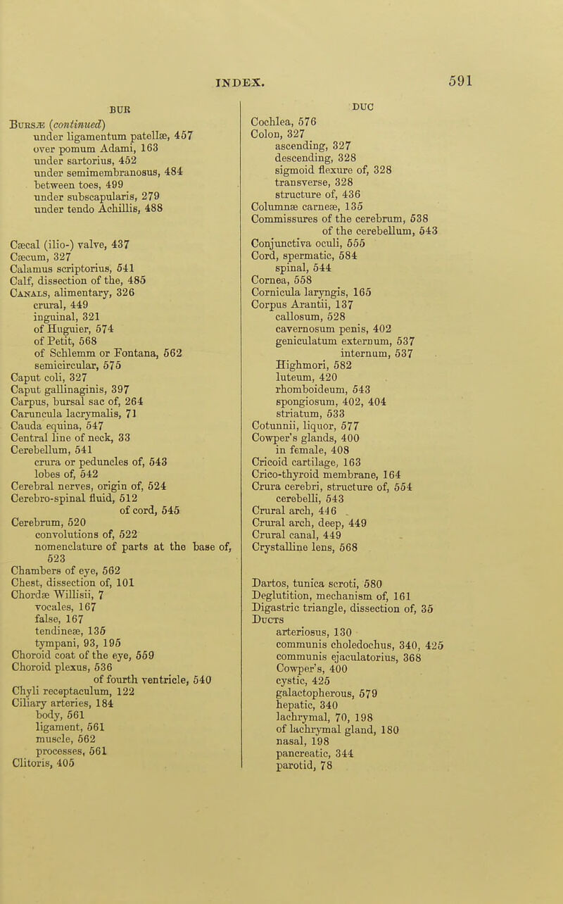 BUR BuESiE (continued) under ligamentum patellae, 457 over pomum Adami, 163 under sartorius, 452 Tinder semimembranosus, 484 between toes, 499 under subscapularis, 279 under tendo Achillis, 488 Csecal (ilio-) valve, 437 Cajcum, 327 Calamus scriptorius, 541 Calf, dissection of the, 485 Canals, alimentary, 326 crural, 449 inguinal, 321 of Hnguier, 574 of Petit, 668 of Schlemm or Pontana, 562 semicircular, 575 Caput coli, 327 Caput gallinaginis, 397 Carpus, bursal sac of, 264 Caruncula lacrymalis, 71 Cauda equina, 547 Central line of neck, 33 Cerebellum, 541 crura or peduncles of, 643 lobes of, 542 Cerebral nerves, origin of, 524 Cerebro-spinal fluid, 612 of cord, 645 Cerebrum, 520 convolutions of, 522 nomenclature of parts at the base of, 523 Chambers of eye, 662 Chest, dissection of, 101 Chordae Willisii, 7 vocales, 167 false, 167 tendinese, 135 tympani, 93, 195 Choroid coat of the eye, 569 Choroid plexus, 536 of fourth ventricle, 540 Chyli receptaculum, 122 Ciliary arteries, 184 body, 561 ligament, 661 muscle, 562 processes, 561 Clitoris, 405 DUC Cochlea, 676 Colon, 327 ascending, 327 descending, 328 sigmoid flexure of, 328 transverse, 328 structure of, 436 Cohimnse carneee, 135 Commissivres of the cerebrum, 538 of the cerebellum, 543 Conjunctiva oculi, 555 Cord, spermatic, 584 spinal, 544 Cornea, 658 Cornicula laryngis, 165 Corpus Arantii, 137 callosum, 528 cavernosum penis, 402 geniculatum externum, 537 internum, 537 Highmori, 582 luteum, 420 rhomboideum, 543 spongiosum, 402, 404 striatum, 533 Cotunnii, liquor, 577 Cowper's glands, 400 in female, 408 Cricoid cartilage, 163 Crico-thyroid membrane, 164 Crura cerebri, structure of, 554 cerebelli, 643 Crural arch, 446 . Crural arch, deep, 449 Crural canal, 449 Crystalline lens, 668 Dartos, tunica scroti, 580 Deglutition, mechanism of, 161 Digastric triangle, dissection of, 35 Dtjcts arteriosus, 130 communis choledochus, 340, 425 communis ejaculatorius, 368 Cowper's, 400 cystic, 425 galactopherous, 579 hepatic, 340 lachrymal, 70, 198 of lachrymal gland, 180 nasal, 198 pancreatic, 344 parotid, 78