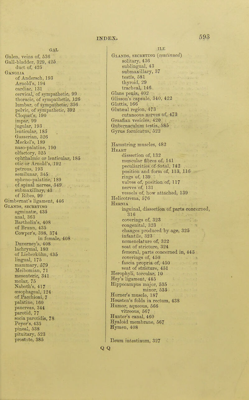 GAL Galen, veins of, 536 Gall-bladder, 329, 425 duet of, 425 Ganglia. of Andersch, 193 Arnold's, 194 cardiac, 131 cervical, of sympathetic, 99 thoracic, of sympathetic, 126 lumbar, of sympathetic, 356 pelvic, of sympathetic, 392 Cloquet's, 190 impar, 99 jugular, 193 lenticular, 185 Gasserian, 526 Meckel's, 189 naso-palatine, 190 olfactory, 525 ophthalmic or lenticular, 185 otic or Arnold's, 192 petrous, 193 semilunar, 345 spheno-palatine, 189 of spinal nerves, 549 submaxillary; -43 of Ribes, 99 Gimbemat's ligament, 446 Glaitos, secreting agminatae, 435 anal, 363 Bartholin's, 408 of Brunn, 435 Cowper's, 398, 374 in female, 408 Duverney's, 408 lachrymal, 180 of Lieberkiihn, 435 lingual, 175 mammary, 579 Meibomian, 71 mesenteric, 341 molar, 75 Naboth's, 417 oesophageal, 124 of Pacchioni, 7 palatine, 160 pancreas, 344 parotid, 77 socia parotidis, 78 Peyer's, 435 pineal, 538 pituitary, 523 prostate, 385 ILE Glands, seceeting (cojiiimced) solitary, 436 sublingual, 43 submaxillary, 37 testis, 581 thyroid, 29 tracheal, 146. Glans penis, 402 Glisson's capsule, 340, 422 Glottis, 166 Glutaeal region, 473 cutaneous nerves of, 473 Graafian vesicles, 420 Gubernacul\im testis,,585 Gyrus fornicatus, 522 Hamstring muscles, 482 Heajkt dissection of, 132 muscular fibres of, 141 peculiarities of-foetal, 142 . position and form of, 113, 116 rings of, 139 valves of, position of, 117 nerves of, 131 vessels of, how attached, 139 Helicotrema, 576 Hernia inguinal, dissection of parts concerned, 316 coverings of, 323 congenital, 323 changes produced by age, 325 infantile, 323 nomenclature of, 322 seat of stricture, 324 femoral, parts concerned in, 445 coverings of, 450 ■ • fascia propria of, 450 seat of stricture, 451 Herophyli, torcular, 10 Hey's ligament, 445 Hippocampus major, 535 minor, 535 Horner's muscle, 187 Housten's folds in rectum, 438 Humor, aqueous, 566 vitreous, 567 Hunter's canal, 460 Hyaloid membrane, 567 Hymen, 408 Ileum intestinum, 327 Q Q