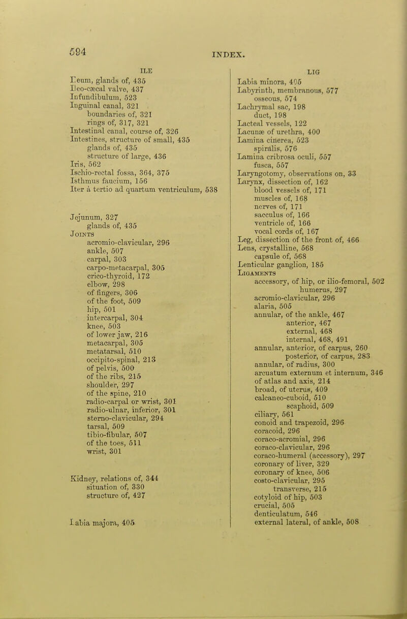 INDEX. ILE reum, glands of, 435 Ileo-cjEcal valvo, 437 Infundibuhiiii, 523 Inguinal canal, 321 boundaries of, 321 rings of, 317, 321 Intestinal canal, course of, 326 Intestines, structure of small, 435 glands of, 435 stfucture of large, 436 Iris, 562 Ischio-rectal fossa, 364, 375 Isthmus faucium, 156 Iter a tertio ad quartum ventriculum, 538 Jejunum, 327 glands of, 435 Joints acromio-clavicular, 296 ankle, 607 carpal, 303 carpo-metacarpal, 305 crico-thyroid, 172 elbow, 298 of fingers, 306 of the foot, 509 hip, 501 intercarpal, 304 knee, 503 of lower jaw, 216 metacarpal, 305 metatarsal, 510 occipito-spinal, 2lS of pelvis, 600 of the ribs, 215 shoulder, 297 of the spine, 210 radio-carpal or wrist, 301 radio-ulnar, inferior, 301 stemo-clavicular, 294 tarsal, 509 tibio-fibular, 507 of the toes, 611 wrist, 301 Kidney, relations of, 344 situation of, 330 structure of, 427 labia majora, 405 LIG Labia minora, 405 Labyrinth, membranous, 577 osseous, 574 Lachrymal sac, 198 duct, 198 Lacteal vessels, 122 Lacunae of urethra, 400 Lamina cinerea, 623 spiralis, 576 Lamina cribrosa oculi, 557 fusca, 557 Laryngotomy, obsen-ations on, 33 Larynx, dissection of, 162 blood vessels of, 171 muscles of, 168 nerves of, 171 saeculus of, 166 ventricle of, 166 vocal cords of, 167 Leg, dissection of the front of, 466 Lens, crystalline, 568 capsule of, 568 Lenticular ganglion, 185 Ligaments accessory, of hip, or Uio-femoral, 502 humerus, 297 acromio-clavicular, 296 alaria, 505 annular, of the ankle, 467 anterior, 467 external, 468 internal, 468, 491 annular, anterior, of carpus, 260 posterior, of carpus, 283 annular, of radius, 300 arcuatum externum et internum, 346 of atlas and axis, 214 broad, of uterus, 409 calcaneo-cuboid, 510 scaphoid, 509 ciliary, 561 conoid and trapezoid, 296 coracoid, 296 coraco-acromial, 296 coraco-clavicular, 296 coraco-humeral (accessory), 297 coronary of liver, 329 coronary of knee, 506 costo-clavicular, 295 transverse, 215 cotyloid of hip, 503 crucial, 505 denticulatum, 546 external lateral, of ankle, 508