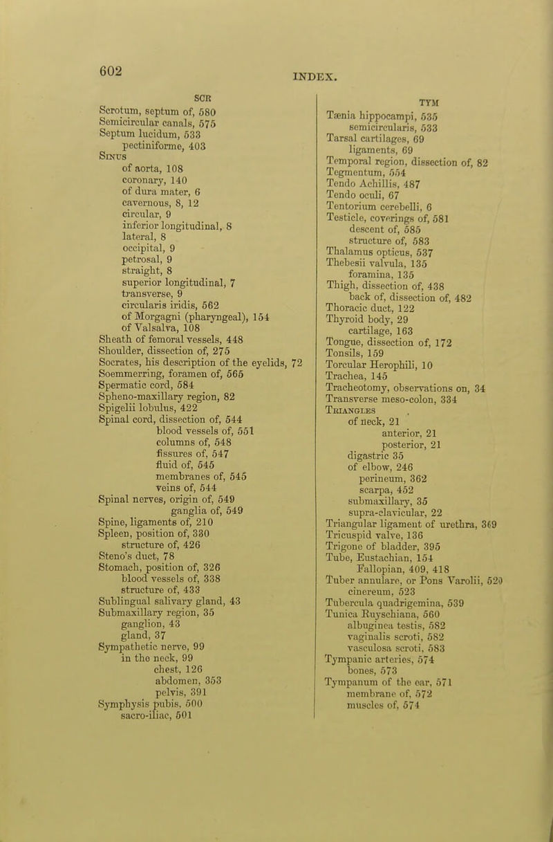 INDEX. SCR Scrotum, septum of, 680 Semicircular canals, 675 Septum lucidum, 633 pectiniformo, 403 Smus of aorta, 108 coronary, 140 of dura mater, 6 caTernous, 8, 12 circular, 9 inferior longitudinal, 8 lateral, 8 occipital, 9 petrosal, 9 straight, 8 superior longitudinal, 7 transverse, 9 circularis iridis, 662 of Morgagni (pharyngeal), 154 of Valsalva, 108 Sheath of femoral vessels, 448 Shoulder, dissection of, 275 Socrates, his description of the eyelids, 72 Soemmerring, foramen of, 565 Spermatic cord, 584 Spheno-maxillary region, 82 Spigelii lobuLus, 422 Spinal cord, dissection of, 544 blood vessels of, 551 columns of, 548 fissures of. 547 fluid of, 645 membranes of, 545 veins of, 544 Spinal nerves, origin of, 549 ganglia of, 549 Spine, ligaments of, 210 Spleen, position of, 330 structure of, 426 Steno's duct, 78 Stomach, position of, 326 blood vessels of, 338 structirre of, 433 Sublingual salivary gland, 43 Submaxillary region, 35 ganglion, 43 gland, 37 Sympathetic nerve, 99 in the neck, 99 chest, 126 abdomen, 353 pelvis, 391 Symphysis pubis. 600 sacro-iliac, 501 TYM Taenia hippocampi, 635 semicircularis, 633 Tarsal cartilages, 69 ligfiments, 69 Temporal region, dissection of, 82 Tegmentum, 564 Tendo Achillis, 487 Tendo ocidi, 67 Tentorium cerebelli, 6 Testicle, coverings of, 681 descent of, 685 stracture of, 583 Thalamus opticus, 537 Thebesii valvula, 135 foramina, 135 Thigh, dissection of, 438 back of, dissection of, 482 Thoracic duct, 122 Thyroid body, 29 cartilage, 163 Tongiie, dissection of, 172 TonsUs, 159 Torcular Herophili, 10 Trachea, 145 Tracheotomy, observations on, 34 Transverse meso-colon, 334 Teiangles of neck, 21 anterior, 21 posterior, 21 digastric 35 of elbow, 246 perineum, 362 Scarpa) 462 submaxillary, 35 supra-clavicular, 22 Triangular ligament of urethra, 369 Tricuspid valve, 136 Trigone of bladder, 395 Tube, Eustachian, 154 I'allopian, 409, 418 Tuber annulare, or Pons Varolii, 620 cinereum, 623 Tiibercula quadrigemina, 539 Tunica Euyschiana, 560 albuginca testis, 682 vaginalis scroti, 582 vasculosa scroti. 583 Tympanic arteries, 574 bones, 573 Tympanum of the oar, 571 membrane of, 572 muscles of, 574