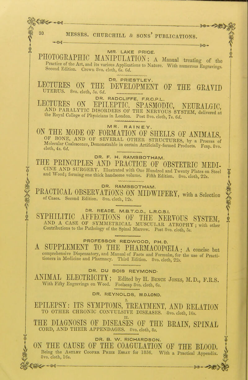 : . . — J©* MR. LAKE PRICE. i PEOTOGRAPHIC MANIPULATION: a Manual treating of the ^ XT,/-,mT^ PRIESTLEY. ^fSPI^l^?.™ PEYELOPMENT OF THE GEAYID UlJiKUb. 8vo. cloth, Ss. 6rf. TT^/Nr^,^^ RADCLIFFE, F.R.C.P.L. ^^rii???.^AT5S.^PI™IC' SPASMODIC, NEUEALGIC, t1;f S ^f^-l!'™^^^^?^^.^^^ OF THE NERVOUS SYSTEM, delivered at the Koyal College of Physicians m London. Post 8vo. cloth, 7s, 6d. MR. RA I N E Y. ON THE MODE OF POMATION OF SHELLS OF ANIMALS OF BONE, AND OF SEVERAL OTHER STRUCTURES, by a Process of Mo ecular Coalescence, Demonstrable in certain Artificially-formed Products. Fcan 8vo cloth, 4*. 6d. ^' DR. F. H. RAMSBOTHAM. THE PEINCIPLES AND PEACTICE OF OBSTETEIC MEDI- ^^i^w^^^ SURGERY. Illustrated with One Hundred and Twenty Plates on Steel and Wood; forming one thick handsome volume. Fifth Edition. 8yo. cloth, 22s. g ^ DR. RAMSBOTHAM. C PMCTICAL OBSEEYATIONS ON MID¥IFEEY, with a Selection ot Oases. Second Edition. 8vo. cloth, 12s. , DR. READE, M.B.T.C.D., L.R.C.S I i SYPHILITIC AFFECTIONS OF THE NEEYOUS SYSTEM i AND A_ CASE OF SYMMETRICAL MUSCULAR ATROPHY ; with other Contributions to the Pathology of the Spinal Marrow. Post 8vo. cloth, 5s. PROFESSOR REDWOOD, PH. D A SUPPLEMENT TO THE PHAEMACOPCEIA • a concise but comprehensive Dispensatory, and Manual of Facts and Formula, for the use of Practi- tioners m Medicine and Pharmacy. Third Edition. 8vo. cloth, 226-. DR. DU BOIS REYMOND- ANIMAL ELECTEICITY; Edited by H. Bence Jones, M.D., F.R.S. With Fifty Engravings on Wood. Foolscap 8vo. cloth, 6s. DR. REYNOLDS, M.D.LOND. EPILEPSY: ITS SYMPTOMS, TEEATMENT, AND EELATION TO OTHER CHRONIC CONVULSIVE DISEASES. 8vo. cloth, lOs. THE DIAGNOSIS OF DISEASES OF THE BEAIN, SPINAL CORD, AND THEIR APPENDAGES, iivo. cloth, 8s. f DR. B. W. RICHARDSON. S ' ON THE CAUSE OF THE COAGULATION OF THE BLOOD. \ Being the Astlky Cooper Pkize Essay for 1856. With a Practical Appendix ^ 8vo. cloth, 16s. SI