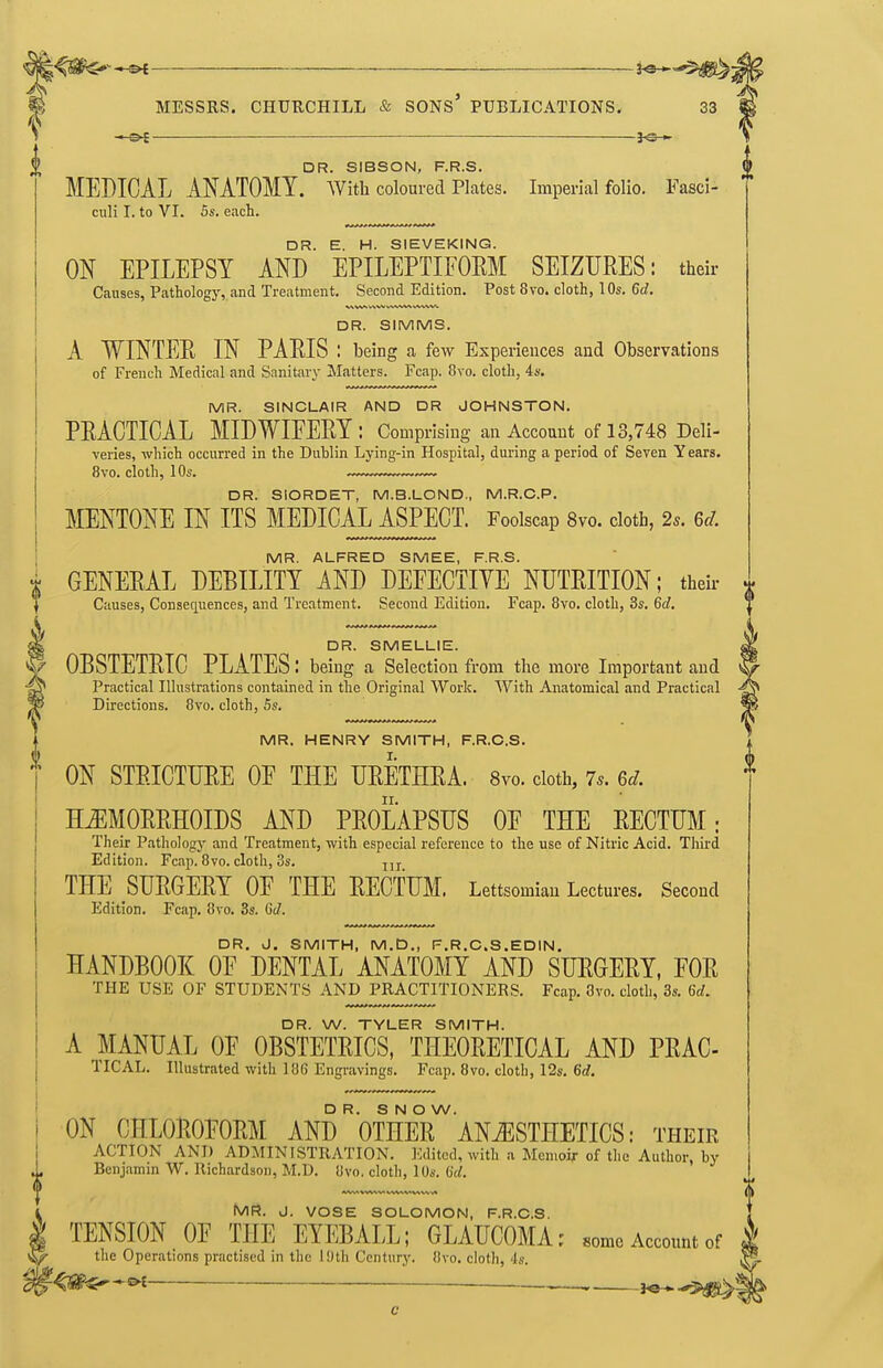 ^^^^^ *^ ■ MESSRS. CHUUCHILL & SONS PUBLICATIONS. 33 DR. SIBSON, F.R.S. MEDICAL ANATOMY. With coloured Plates. Imperial folio. Fasci- culi I. to VI. 5s. each. DR. E. H. SIEVEKING. ON EPILEPSY AND EPILEPTIFOEM SEIZURES: their Ccauses, Pathology, and Treatment. Second Edition, Post 8vo. cloth, 10s. 6d. DR. SIMMS. A WINTEE IN PAEIS : being a few Experiences and Observations of French Medical and Sanitary Matters. Fcap. 8vo. cloth, 4s. MR. SINCLAIR AND DR JOHNSTON. PEACTICAL MIDWIEEEY: Comprising an Account of 13,748 Deli- varies, which occurred in the Dublin Lying-in Hospital, during a period of Seven Years. 8vo. cloth, 10s. DR. SIORDET, M.B.LOND., M.R.C.P. MENTONE IN ITS MEDICAL ASPECT. Foolscap 8vo. cloth, 2s. 6d. MR. ALFRED SMEE, F.R.S. GENEEAL DEBILITY AND DEFECTIYE NUTEITION; theii- x Causes, Consequences, and Treatment. Second Edition. Fcap. 8vo. cloth, 3s. 6d. DR. SMELLIE. ^ OBSTETEIC PLATES: being a Selection fr om the more Important and Practical Illustrations contained in the Original Work. With Anatomical and Practical Directions. 8vo. cloth, 5s. MR. HENRY SMITH, F.R.O.S. ON STEICTUEE OF THE UEETHEA. Svo. doth, 7^. 6d. H^MOEEHOIDS AND PEOLAPSUS OE THE EECTUM: Their Pathology and Treatment, with especial reference to the use of Nitric Acid. Third Edition. Fcap. 8vo. cloth, 3s. THE SUEGEEY OE THE EECTUM. Lettsomian Lectures. Second Edition. Fcap. 8vo. 3s. 6(1. DR. J. SMITH, M.D„ F.R.C.S.EDIN. HANDBOOK OE DENTAL ANATOMY AND SUEGEEY, FOE THE USE OF STUDENTS AND PRACTITIONERS. Fcap, 8vo. cloth, 3s. 6rf. DR. W. TYLER SMITH. A MANUAL OF OBSTETEICS, THEOEETICAL AND PEAC- TICAL. Illustrated with 186 Engravings. Fcap. 8vo. cloth, 12s, 6d. DR. SNOW. ON CHLOEOFOEM AND OTHEE ANESTHETICS: their ACTION AND ADMINISTRATION. Edited, with a Memoir of the Author, by Benjamin W. Richardson, M.D. Uvo, cloth, lOs. (id. 4 Mi=J. J. VOSE SOLOMON, F.R.O.S. I TENSION OF THE EYEBALL; GLAUCOMA; some Account of 1 the Operations practised in the 19th Century. 8vo. cloth, 4s. ^ ' -^J^^