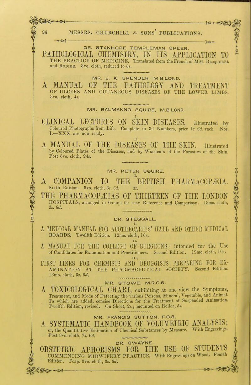l^m^^— _ 34 MESSRS. CHURCHILL & SONS' PUBLICATIONS. £ — _j<3^ ^ DR. STANHOPE TEMPLEMAN SPEER PATHOLOGICAL CHEMISTRY, IN ITS APPLICATION TO ^ THE PRACTICE OF MEDICINE. Translated from the French of MM. Becquerel and RoDiER. 8vo. cloth, reduced to Us. MR. J. K. SPENDER, M.B.LOND. A MANUAL OP THE PATHOLOGY AND TREATMENT OF ULCERS AND CUTANEOUS DISEASES OF THE LOWER LIMBS. 8vo. cloth, 4s. MR. BALMANNO SQUIRE, M.B.LOND. CLINICAL LECTURES ON SKIN DISEASES. lUnstrated by Coloured Photographs from Life. Complete in 3G Numhers, price Is. 6(1. each. Nos. T.—XXX. are now ready. A MANUAL OF THE DISEASES OF THE SKIN, illustrated by Coloured Plates of the Diseases, and by Woodcuts of the Parasites of the Skin. Post 8vo. cloth, 24s. j MR. PETER SQUIRE. '| A COMPANION TO THE ^BRITISH PHARMACOPEIA. S, Sixth Edition. 8vo. cloth, 8s. 6d. ii. » THE PHARMACOPiEIAS OF THIRTEEN OF THE LONDON HOSPITALS, arranged in Groups for easy Reference and Comparison. 18mo, cloth, 3s. 6d, DR. STEGQALU. A MEDICAL MANUAL PUR APOTHECAEIES' HALL AND OTHER MEDICAL BOARDS. Twelfth Edition. 12mo. cloth, 10s. A MANUAL EOR THE COLLEGE OF SURGEONS; intended for the Use of Candidates for Examination and Practitioners. Second Edition. 12mo. cloth, 10s. in. FIRST LINES FOR CHEMISTS AND DRUGGISTS PREPARING FOR Ex- amination AT THE pharmaceutical SOCIETY. Second Edition. 18mo. cloth, 3s. 6d. MR. STOWE, M.R.C.S. A TOXICOLOGICAL CHART, exhibiting at one view the Symptoms, Treatment, and Mode of Detecting the various Poisons, Mineral, Vegetable, and Animal. To which .are added, concise Directions for the Treatment of Suspended Animation. Twelfth Edition, revised. On Sheet, 2s.; mounted on Roller, 5s. MR. FRANCIS SUTTON, F.C.S. A SYSTEMATIC HANDBOOK OF YOLUMETRIC ANALYSIS; or, the Quantitative Estimation of Cliemical Substances by Measure. '\^ ith Engravnigs. Post 8vo. cloth, 7s. 6d. DR. SWAYNE. i OBSTETRIC APHORISMS FOR THE USE OF STUDENTS I 1^ COMMENCING MIDM^FERY PRACTICE. With Engr.ivingson Wood. Fourth Edition. Fcap. Svo. cloth, 3s. 6d. ^ ^ 1^^^^