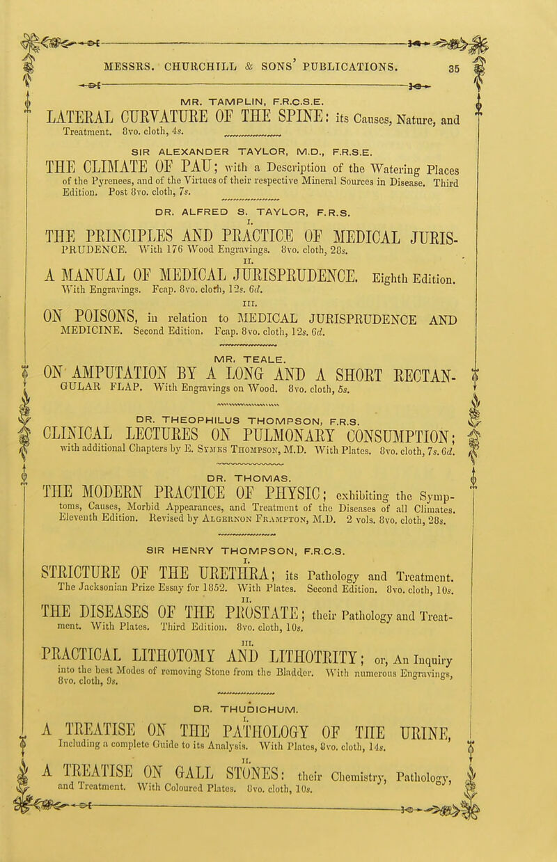 — ^ MR. TAMPLIN, F.R.C.S.E. LATERAL CURYATURE OF THE SPINE: its Causes, Nature, and Treatment. Ovo. cloth, 4s. ^ SIR ALEXANDER TAYLOR, M.D., F.R.S.E. THE CLIMATE OF PAU; with a Description of the Watering Places of the Pyrenees, and of the Virtues of their respective Mineral Sources in Disease. Third Edition. Post 8vo. cloth, 7s. DR. ALFRED S. TAYLOR, F.R.S. THE PRINCIPLES AND PRACTICE OF MEDICAL JURIS- PRUDENCE. With 176 Wood Engravings. 8vo. cloth, 28s. A MANUAL OF MEDICAL JURISPRUDENCE. Eighth Edition. 'With Engravings. Fcap. 8vo. clorfi, l2s. 6(/. III. ON POISONS, in relation to MEDICAL JURISPKUDENCE AND MEDICINE. Second Edition. Fcap. 8vo. cloth, I2s. Gd. MR. TEALE. f ON' AMPUTATION BY A LONG AND A SHORT RECTAN- t GULAR FLAP. With Engravings on Wood, 8vo. cloth, 5s. DR. THEOPHILUS THOMPSON, F.R.S. ^ CLINICAL LECTURES ON PULMONARY CONSUMPTION; p with additional Chapters by E. Sijies Thompson, M.D. With Plates. Ovo. cloth, 7s. Cd. I DR. THOMAS. { THE MODERN PRACTICE OF PHYSIC; exhibiting the Symp- ' toras, Causes, Morbid Appearances, and Treatment of the Diseases of all Climates. Eleventh Edition. Revised by Alcjeunon Frampton, M.D. 2 vols. 8vo. cloth, 28s. SIR HENRY THOMPSON, F.R.C.S. STRICTURE OF THE URETHRA; its Pathology and Treatment. The Jacksonian Prize Essay for 1852. With Plates. Second Edition. 8vo. cloth, 10s. THE DISEASES OF THE PROSTATE ; their Pathology and Treat- ment. With Plates. Third Edition. 8vo. cloth, 10s. III. PRACTICAL LITHOTOMY AND LITHOTRITY; or, An inquiry into the best Modes of removing Stone from thu Bladder. With numerous EnKraviiigs. 8vo. cloth, 9s. Ob, DR. THUDICHUM. A TREATISE ON THE PATHOLOGY OF THE URINE, Including a complete Guide to its Analysis. With Plates, 8vo. cloth, Ms, A TREATISE ON GALL STONES: their Chemistry, Patholo'^y, k and Treatment. With Coloured Plates. 8vo. cloth, 10s. *