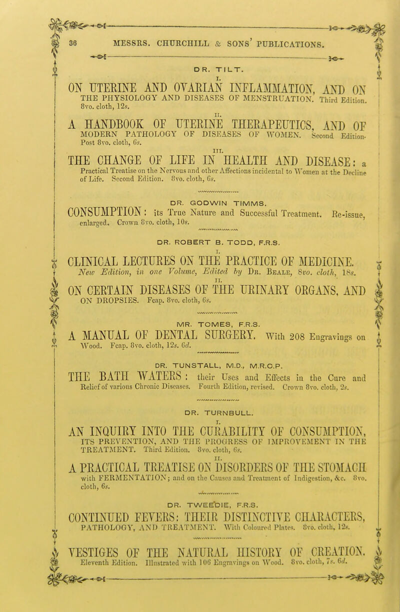 ~ ^-^.^.^ MESSRS. CHURCHILL & SONS' PUBLICATIONS. ^ — ^ D R. Tl LT. ON UTERINE AND OYAEIAN INFLAMMATION, AND ON THE PHYSIOLOGY AND DISEASES OF MENSTRUATION. Third Edition 8vo. cloth, 12s. A HANDBOOK OF UTERINE THERAPEUTICS, AND OF MODERN PATHOLOGY OF DISEASES OF WOMEN. Second Edition- Post 8to. cloth, Gs. nr. THE CHANGE OF LIFE IN HEALTH AND DISEASE: a Practical Treatise on the Nervous and other Affections incidental to Women at the Decline of Life. Second Edition. !ivo. cloth, Gs. DR. GODWIN TIMMS. CONSUMPTION : its True Nature and Successful Treatment. Re-issue, enlarged. Crown 8vo. cloth, 10s. DR. ROBERT B. TODD, F.R.S. I ON CERTAIN DISEASES OF THE URINARY ORGANS, AND ON DROPSIES. Fcap. 8vo. cloth, Cs. MR. TOMES, F.R.S. A MANUAL OF DENTAL SURGERY, with 208 Eugi-avings on Wood. Fcap. 8vo. cloth, 12s. Gd. DR. TUNSTALL, M.D., M.R.C.P. THE BATH WATERS : their Uses aud Effects in the Cure and Relief of various Chronic Diseases. Fourth Edition, revised. Crown 8vo. cloth, 2s. DR. TURNBULL. AN INQUIRY INTO THE CURABILITY OF CONSUMPTION, ITS PREVENTION, AND THE PROGRESS OF IMPROVEMENT IN THE TREATiMENT. Third Edition. 8vo. cloth, (is. A PRACTICAL TREATISE ON DISORDERS OF THE STOMACH with FERMENTATION; and on the Causes and Treatment of Indigestion, &c. 8vo. cloth, Cs. DR. TWEE'DIE, F.R.S. CONTINUED FEYERS: THEIR DISTINCTIYE CHARACTERS, PATHOLOGY, AND TREAT.MENT. With Coloured Plate=. 8vo. cloth. 12s. ^1 YESTIGES OF THE NATURAL HISTORY OF CRKVIIOK. Eleventh Edition. Illustrated with 106 Engravings on Wood. 8vo. clolli, if. 6(1, i X CLINICAL LECTURES ON THE PRACTICE OF MEDICINE. i Neiv Edition, in one Volume, Edited f>y Dr. Beale, 8vo. cloth, 18s. \