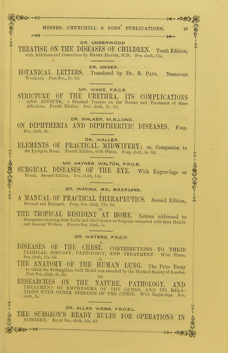 — —— .J^. MESSRS. CHURCHILL & SONS' PUBLICATIONS. 37 DR. UNDERWOOD TREATISE ON THE DISEASES OF CHILDEEN. Tenth Edition, with Additions and Corrections by Henky Da vies, M.D. 8vo. cloth, 15s. DR. UNGER. BOTANICAL LETTERS. Translated by Dr. B. Paul. Numerous Woodcuts. Post 8vo., 2s. 6d. MR. WADE, F.R.C.S. STRICTURE OF THE URETHRA, ITS COMPLICATIONS AND EFFECTS; a Practical Treatise on the Nature and Treatment of those Affections. Fourth Edition. 8vo. cloth, 7s. Grf. i DR. WALKER, M.B.LOND. ON DIPHTHERIA AND DIPHTHERITIC DISEASES. Fcap 8vo. cloth, 3s. ' ■ DR. WALLER. ELEMENTS OF PRACTICAL MIDWIFERY; or. Companion to the Lying-in Room. Fourth Edition, with Plates. Fcap. cloth, 4s. 6d. 0 MR. HAYNES WALTON, F.R.C.S. SURGICAL DISEASES OF THE EYE. with Engravings on ^\ood. Second Edition. 8vo. cloth, 14s. DR. WARING, M.D., M.R.C.P.LOND. A MANUAL OF PRACTICAL THERAPEUTICS. Second Edition i Revised and Enlarged. Fcap. 8vo. cloth, 12s. 6d. ' THE TROPICAL RESIDENT aT HOME. Letters addressed to DR. WATERS, F.R.C.P. DISEASES OF TIIE CHEsi' contributions to their CLINICAL HISTORY, PATHOLOGY, AND TREATMENT. With Plates, ovo. ciotn, I'Js, ba. jj THE ANATOMY OF THE HUMAN LUNG. The Prize Essay jU at. doti^M.'' '^'■'^''^ ^'^''^^ ^^'^'''^ Society of London. RESEARCHES ON THE NATURE, PATHOLOGY AND TREATMENT OF EMPHYSEMA OF THE LUNGS AND ITS RFr A SJIifS.'™ '''^^^ ^^^^^^'^^ THE'ci!l£?'%'irEng;a'^gs^'S^o: DR. ALLAN WEBB, F.R.C.S.L ™s™ISff*;^. FOR OPERATIONS IN hURGERY. Royal 8vo. cloth, lOs. 6(/.