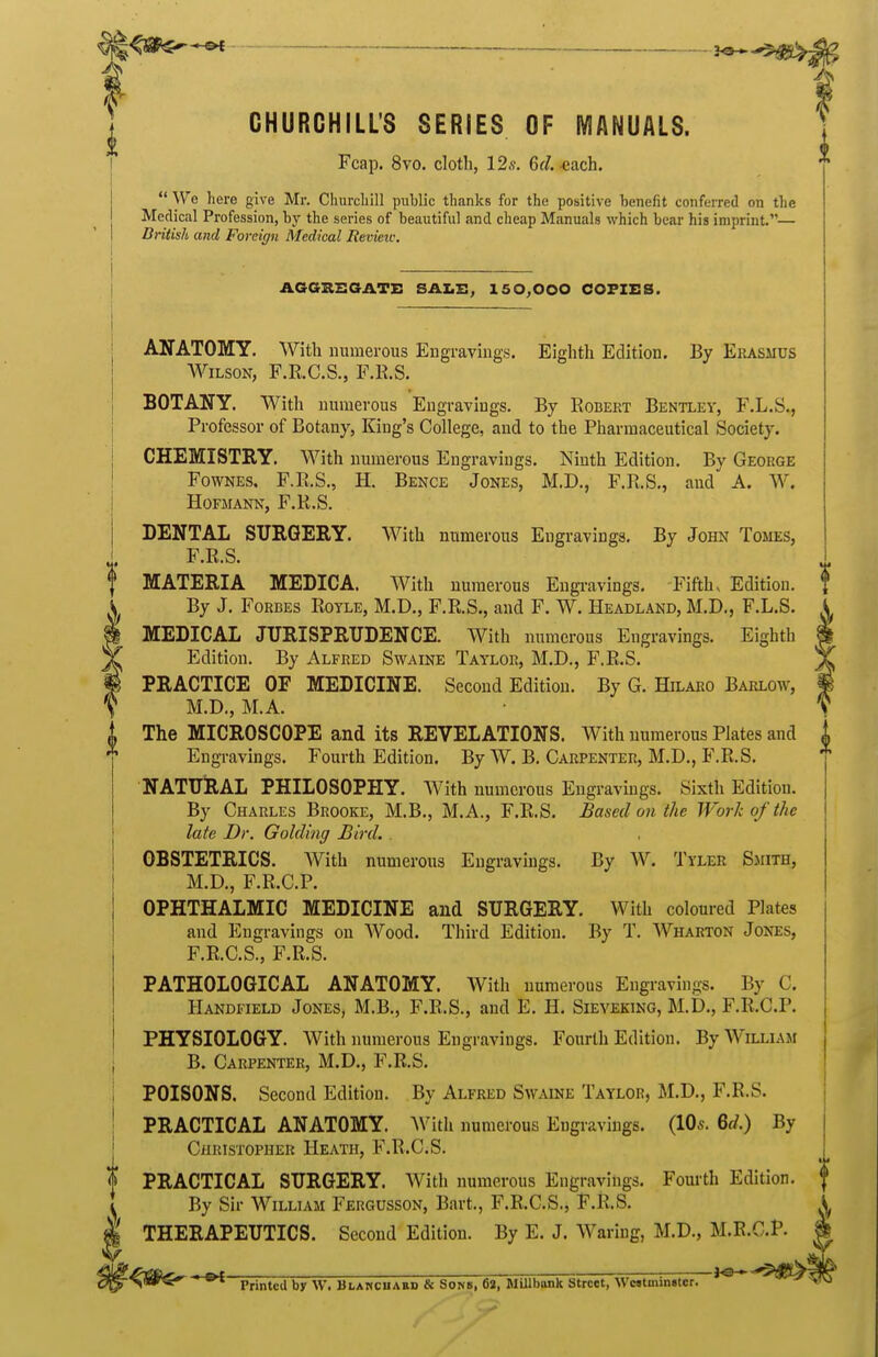 CHURCHILL'S SERIES OF MANUALS. Fcap, 8vo. clotb, 12s. Gd. -each. I  We here give Mr. Churchill public thanks for the positive benefit conferred on the Medical Profession, by the series of beautiful and cheap Manuals which bear his imprint.— British and Foreign Medical Review. AGGIISGATE SALE, 150,000 COPIES. ANATOMY. With numerous Engravings. Eighth Edition. By Ekasmus AViLsoN, F.R.C.S., F.R.S. BOTANY. With numerous Engravings. By Robert Bentley, F.L.S., Professor of Botany, King's College, and to the Pharmaceutical Society. CHEMISTRY. With numerous Engravings. Ninth Edition. By George FowNES, F.R.S., H. Bence Jones, M.D., F.R.S., and A. W. HOFMANN, F.R.S. DENTAL SURGERY. With numerous Engravings. By John Tomes, F.R.S. MATERIA MEDICA. With numerous Engivavings. Fifths Edition. By J. Forbes Rotle, M.D., F.R.S., and F. W. Headland, M.D., F.L.S. MEDICAL JURISPRTTDENCE. With numerous Engravings. Eighth Edition. By Alfred Swaine Taylor, M.D., F.R.S. PRACTICE OF MEDICINE. Second Edition. By G. Hilaro Barlow, M.D., M.A. The MICROSCOPE and its REVELATIONS. With numerous Plates and Engravings. Fourth Edition. By W. B. Carpenter, M.D., F.R.S. NATURAL PHILOSOPHY. With numerous Engravings. Sixth Edition. By Charles Brooke, M.B., M.A., F.R.S. Based on the Work of the late Dr. Goldmg Bird. . OBSTETRICS. With numerous Engravings. By W. Tyler Sjiith, M.D., F.R.C.P. OPHTHALMIC MEDICINE and SURGERY. With coloured Plates and Engravings on Wood. Third Edition. By T. Wharton Jones, F.R.C.S., F.R.S. PATHOLOGICAL ANATOMY. With numerous Engravings. By C, Handfield Jones, M.B., F.B.S., and E. H. Sieveking, M.D., F.R.C.P. PHYSIOLOGY. With numerous Engravings. Fourth Edition. By Willlaji B. Carpenter, M.D., F.R.S. POISONS. Second Edition. By Alfred Swaine Taylor, M.D., F.R.S. PRACTICAL ANATOMY. AVith numerous Engi-aviugs. (10s. 6<^.) By CiiRisTOPHER Heath, F.R.C.S. PRACTICAL SURGERY. With numerous Engravings. Fourth Edition. By Sir William Fergusson, Bart., F.R.C.S., F.R.S. THERAPEUTICS. Second Edition. By E. J. Waring, M.D., M.E.C.P. ' Printed by W. Blakcuakd & Sons, 62, MUlbank Street, Wc«tmin»ter. '^ ' ^^^'^