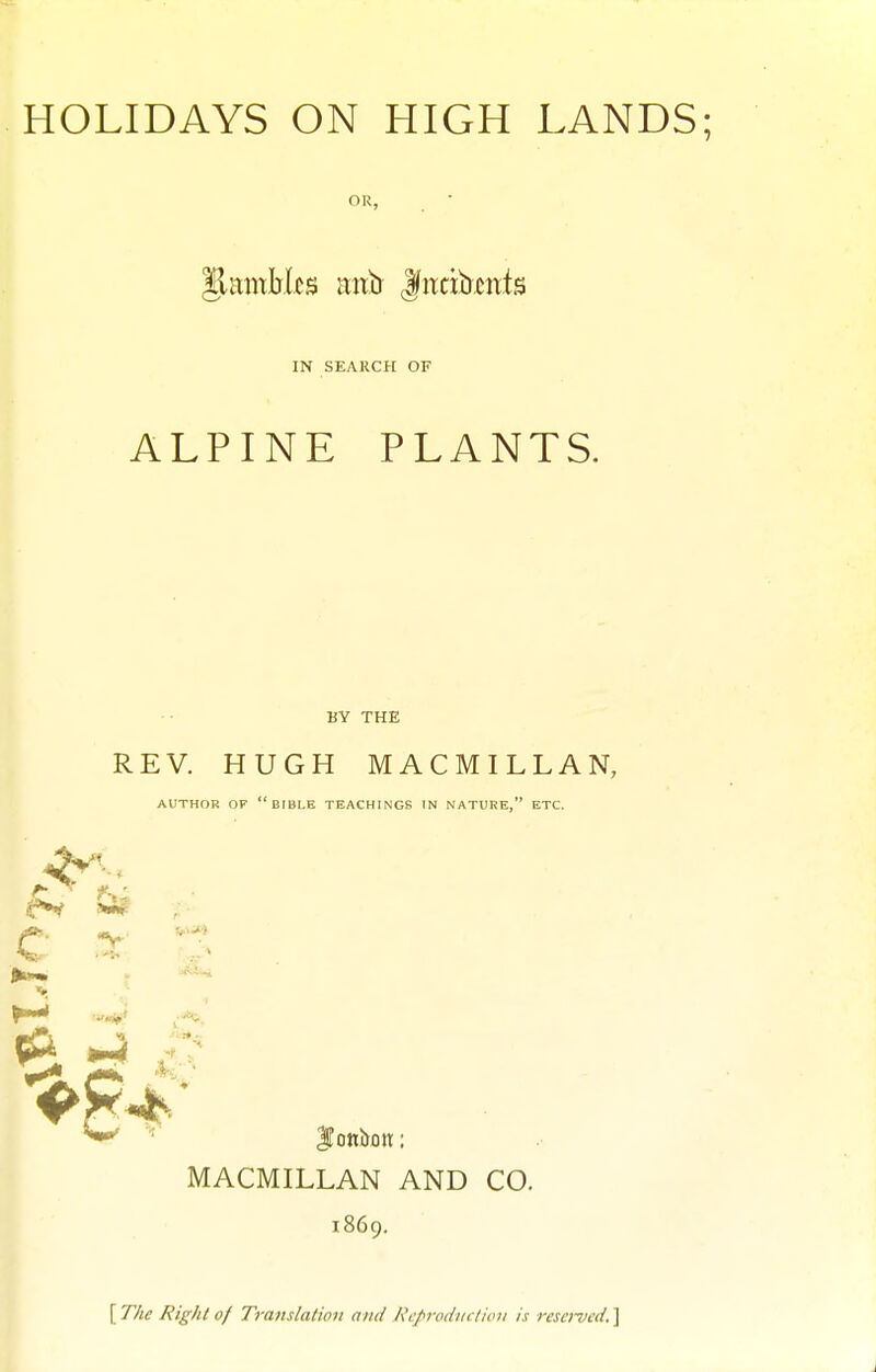 OR, IN SEARCH OF ALPINE PLANTS. BY THE REV. HUGH MACMILLAN, AUTHOR OF  BIBLE TEACHINGS IN NATURE, ETC. J)h»w . •' p ^-1^, ^ ^ iTottbon:; MACMILLAN AND CO. 1869, [ T/ie Right of Translation and Kcprodiniicn is resciucd. ]