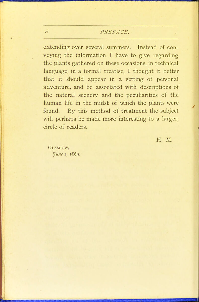extending over several summers. Instead of con- veying the information I have to give regarding the plants gathered on these occasions, in technical language, in a formal treatise, I thought it better that it should appear in a setting of personal adventure, and be associated with descriptions of the natural scenery and the peculiarities of the human life in the midst of which the plants were found. By this method of treatment the subject will perhaps be made more interesting to a larger, circle of readers. Glasgow, June I, 1869. H. M.