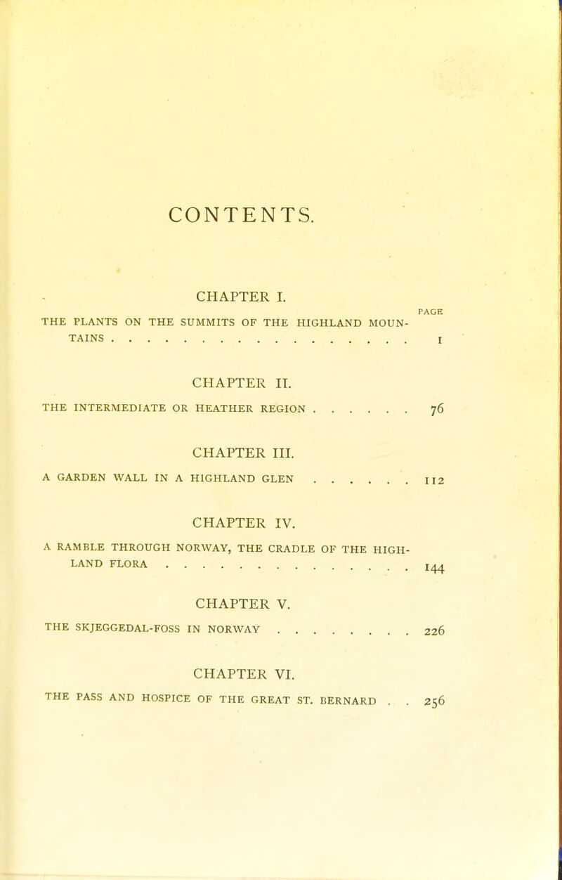 CONTENTS. CHAPTER I. PAGE THE PLANTS ON THE SUMMITS OF THE HIGHLAND MOUN- TAINS I CHAPTER II. THE INTERMEDIATE OR HEATHER REGION 76 CHAPTER III. A GARDEN WALL IN A HIGHLAND GLEN 112 CHAPTER IV. A RAMBLE THROUGH NORWAY, THE CRADLE OF THE HIGH- LAND FLORA CHAPTER V. THE SKJEGGEDAL-FOSS IN NORWAY 226 CHAPTER VI. THE PASS AND HOSPICE OF THE GREAT ST. BERNARD . . 256
