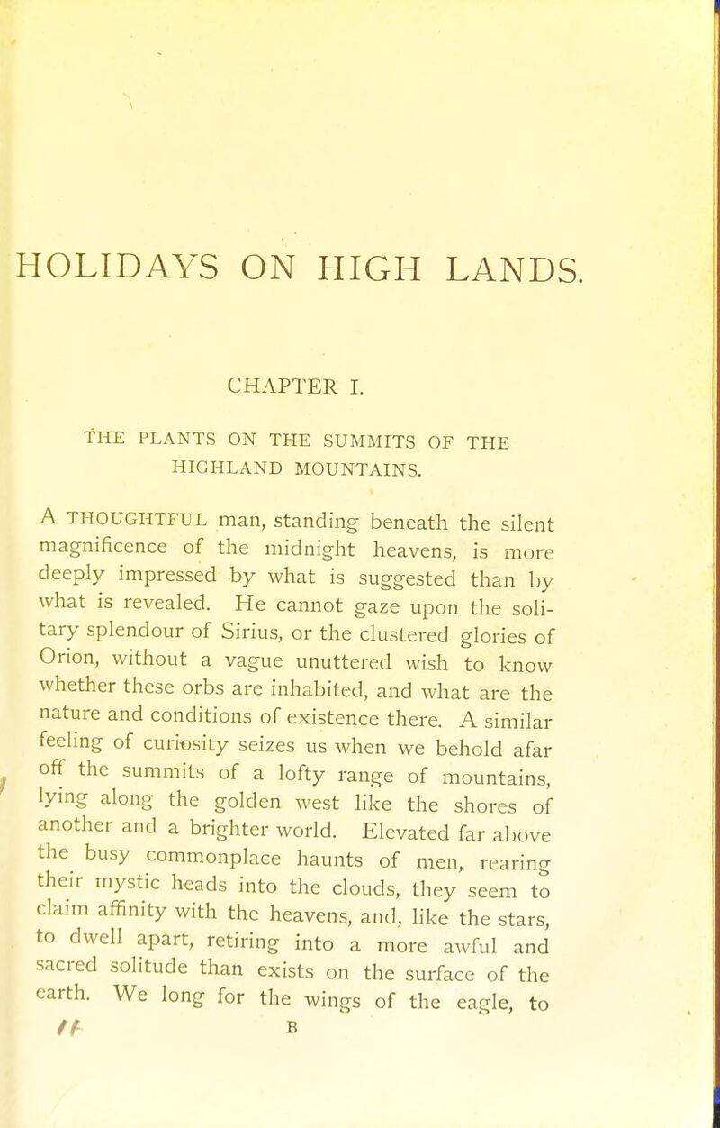 CHAPTER I. THE PLANTS ON THE SUMMITS OF THE HIGHLAND MOUNTAINS. A THOUGHTFUL man, Standing beneath the silent magnificence of the midnight heavens, is more deeply impressed -by what is suggested than by what is revealed. He cannot gaze upon the soli- tary splendour of Sirius, or the clustered glories of Orion, without a vague unuttered wish to know whether these orbs are inhabited, and what are the nature and conditions of existence there. A similar feeling of curiosity seizes us when we behold afar off the summits of a lofty range of mountains, lying along the golden west like the shores of another and a brighter world. Elevated far above the busy commonplace haunts of men, rearing their mystic heads into the clouds, they seem to claim affinity with the heavens, and, like the stars, to dwell apart, retiring into a more awful and sacred solitude than exists on the surface of the earth. We long for the wings of the eagle, to tt B