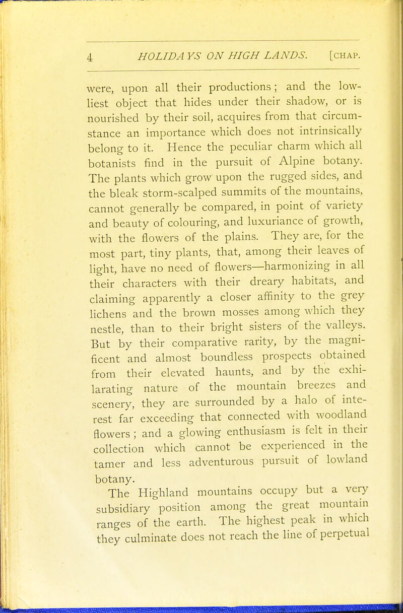 were, upon all their productions; and the low- hest object that hides under their shadow, or is nourished by their soil, acquires from that circum- stance an importance which does not intrinsically belong to it. Hence the peculiar charm which all botanists find in the pursuit of Alpine botany. The plants which grow upon the rugged sides, and the bleak storm-scalped summits of the mountains, cannot generally be compared, in point of variety and beauty of colouring, and luxuriance of growth, with the flowers of the plains. They are, for the most part, tiny plants, that, among their leaves of light, have no need of flowers—harmonizing in all their characters with their dreary habitats, and claiming apparently a closer affinity to the grey lichens and the brown mosses among which they nestle, than to their bright sisters of the valleys. But by their comparative rarity, by the magni- ficent and almost boundless prospects obtained from their elevated haunts, and by the exhi- larating nature of the mountain breezes and scenery, they are surrounded by a halo of inte- rest far exceeding that connected with woodland fiowers ; and a glowing enthusiasm is felt in their collection which cannot be experienced in the tamer and less adventurous pursuit of lowland botany. The Highland mountains occupy but a veiy subsidiary position among the great mountain ranges of the earth. The highest peak in which they culminate does not reach the line of perpetual