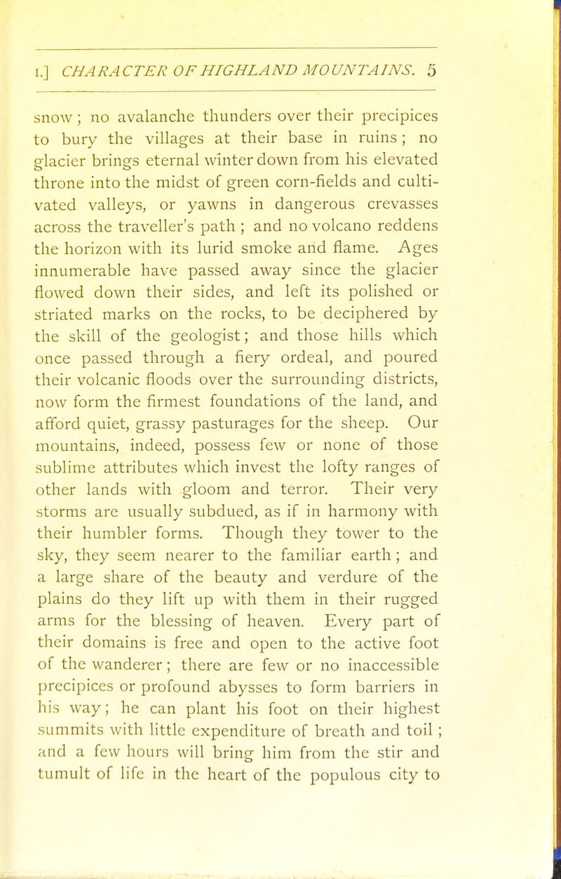 snow ; no avalanche thunders over their precipices to bury the villages at their base in ruins; no srlacier brings eternal winter down from his elevated throne into the midst of green corn-fields and culti- vated valleys, or yawns in dangerous crevasses across the traveller's path ; and no volcano reddens the horizon with its lurid smoke and flame. Ages innumerable have passed away since the glacier flowed down their sides, and left its polished or striated marks on the rocks, to be deciphered by the skill of the geologist; and those hills which once passed through a fiery ordeal, and poured their volcanic floods over the surrounding districts, now form the firmest foundations of the land, and afford quiet, grassy pasturages for the sheep. Our mountains, indeed, possess few or none of those sublime attributes which invest the lofty ranges of other lands with gloom and terror. Their very storms are usually subdued, as if in harmony with their humbler forms. Though they tower to the sky, they seem nearer to the familiar earth; and a large share of the beauty and verdure of the plains do they lift up with them in their rugged arms for the blessing of heaven. Every part of their domains is free and open to the active foot of the wanderer; there are few or no inaccessible precipices or profound abysses to form barriers in his way; he can plant his foot on their highest summits with little expenditure of breath and toil ; and a few hours will bring him from the stir and tumult of life in the heart of the populous city to