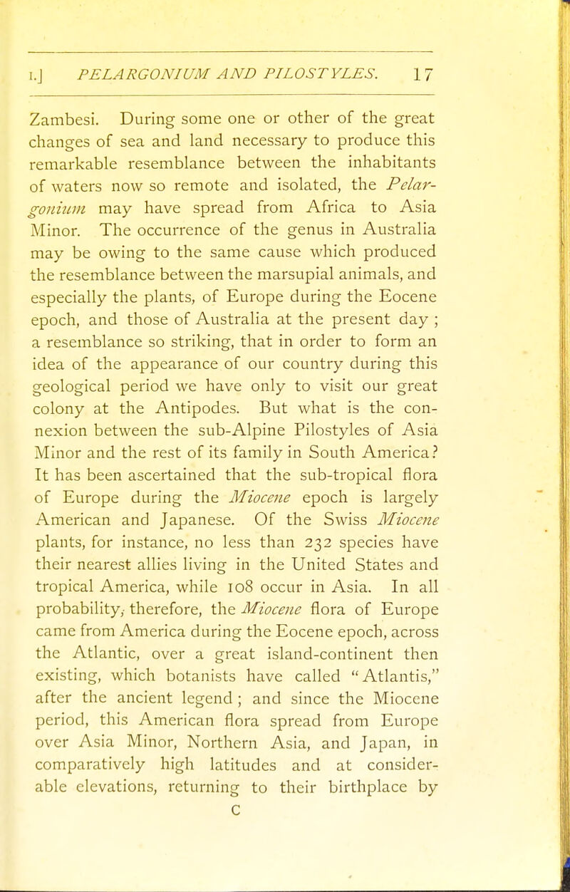 Zambesi. During some one or other of the great changes of sea and land necessary to produce this remarkable resemblance between the inhabitants of waters now so remote and isolated, the Pelar- gonmm may have spread from Africa to Asia Minor. The occurrence of the genus in Austi'alia may be owing to the same cause which produced the resemblance between the marsupial animals, and especially the plants, of Europe during the Eocene epoch, and those of Australia at the present day ; a resemblance so striking, that in order to form an idea of the appearance of our country during this geological period we have only to visit our great colony at the Antipodes. But what is the con- nexion between the sub-Alpine Pilostyles of Asia Minor and the rest of its family in South America.'' It has been ascertained that the sub-tropical flora of Europe during the Miocene epoch is largely American and Japanese. Of the Swiss Miocene plants, for instance, no less than 232 species have their nearest allies living in the United States and tropical America, while 108 occur in Asia. In all probability,- therefore, the Miocene flora of Europe came from America during the Eocene epoch, across the Atlantic, over a great island-continent then existing, which botanists have called Atlantis, after the ancient legend ; and since the Miocene period, this American flora spread from Europe over Asia Minor, Northern Asia, and Japan, in comparatively high latitudes and at consider- able elevations, returning to their birthplace by C