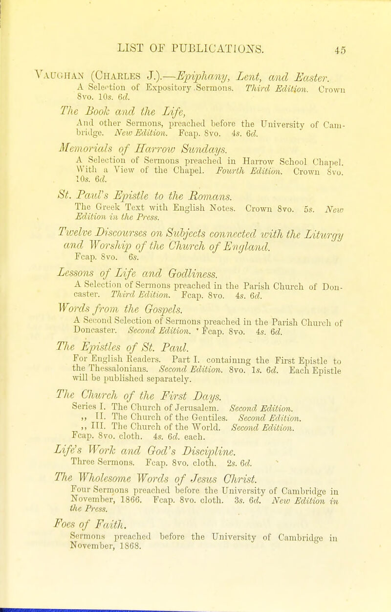 ^^VUGIIAN (Charles :j).~Einpliany, Lent, and faster. A Selei'tion of Expository .Sermons. Third Edition. Crown 8vo. 10s. Qd. The Book and the Life, And other Sermons, preached before the University of Cam- bridge. New Edition. Fcap. 8vo. 4s. Qd. Memorials of Harrmv Sundays. A Selection of Sermons preached in Harrow School Chapel. With a View of the Chapel. Fourth Edition. Crown 8vo 10s. M. St. Paul's Epistle to the Rovians. The Greek Text with English Notes. Crown 8vo. os. Naiu Edition in the Press. Twelve Discourses on Sithjccts connected loith the Liturgy and Worship of the Church of England. Fcap. 8vo. 6s. Lessons of Life and Godliness. A Selection of Sermons preached in the Parish Church of Don- caster. Third Edition. Fcap. 8vo. 4s. 6d. Words from the Gospels. A Second Selection of Sermons preached in the Parish Church of Doncaster. Second Edition. ' Fcap. 8vo. 4s. M. The Epistles of St. Paid. For English Readers. Part I. containing the Fii-st Epistle to the Thessalonians. Second Edition. 8vo. Is. M. Each Epistle will be published separately. The Church of the First Days. Series I. The Church of Jerusalem. Second Edition. „ II. The Chui'ch of the Gentiles. Second Edition. „ III. The Church of the World. Second Edition. Fcap. 8vo. cloth. 4s. &d. each. Life's Work and God's Discipline. Three Sermons. Fcap. 8vo. cloth. 2s. Qd. Tlie Wholesome Words of Jesus Christ. Four Sermons preached before the University of Cambridge in November, 1866. Fcap. 8vo. cloth. 3s. Qd. New Edition in the Press. Foes of Faith. Sermons preached before the University of Cambridge in November, 1868.