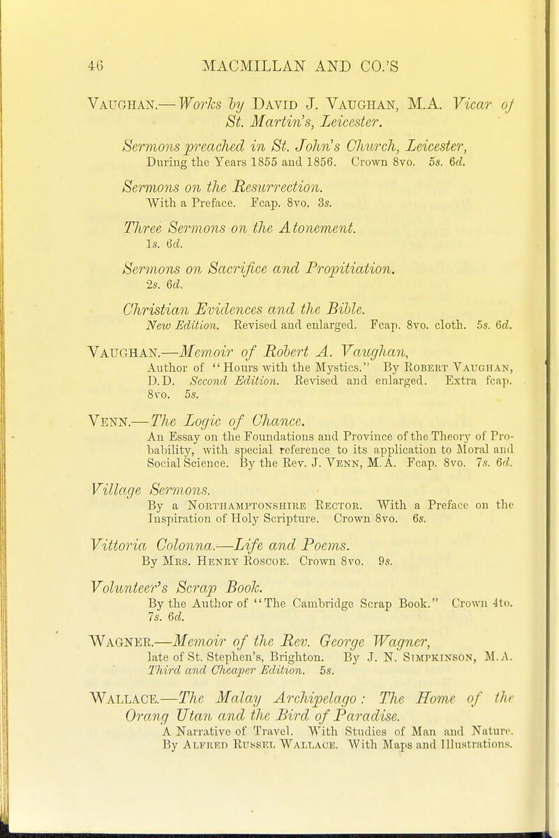 Vaughan.— WorTcs hy David J. Vaughan, M.A. Vicar of St. Martin's, Leicester. Sermo}is preached in St. John's Church, Leicester, During the Years 1855 and 1856. Grown 8vo. os. 6d. Sermons on the Resurrection. With a Preface. Fcap. 8vo. 3s. Three Sermons on the Atonement. Is. 6rf. Sermons on Sacrifice and Propitiation. •2s. 6d. Christian Evidences and the Bible. New Edition. Revised and enlarged. Fcap. 8vo. cloth. 5s. %d. Yatjghan.—Memoir of Robert A. Vaughan, Author of Hours with the Mystics. By Robeet Vaughan, D.D. Second Edition. Revised and enlarged. Extra fcap. 8\'o. 5s. Venn.—The Logic of Chance. An Essay on the FouJidations and Province of the Theoiy of Pro- bability, with special reference to its application to Moral and Social Science. By the Rev. J. Venn, M. A. Fcap. 8vo. Is. M. Village Sermons. By a NouTHAMPTONSHiRE Rector. With a Preface on the Inspiration of Holy Scripture. Crown 8vo. 6s. Vittoria Colonna.—Life and Poems. By Mrs. Heney Roscoe. Crown 8vo. 9s. Volunteer's Scrap Booh. By the Author of The Cambridge Scrap Book. Crown 4to. 7s. U. Wagner.—Memoir of the Rev. George Wagner, late of St. Stephen's, Brighton. By J. N. Simpkinson, M.A. Third and Cheaper Edition. 5s. Wallace.—The Malay Archipelago: The Home of the Oramg Utan and the Bird of Paradise. A Narrative of Travel. With Studies of Man and Nature. By Alfred Rh.ssel Wallaoe. With Maps and Tlluatrations.