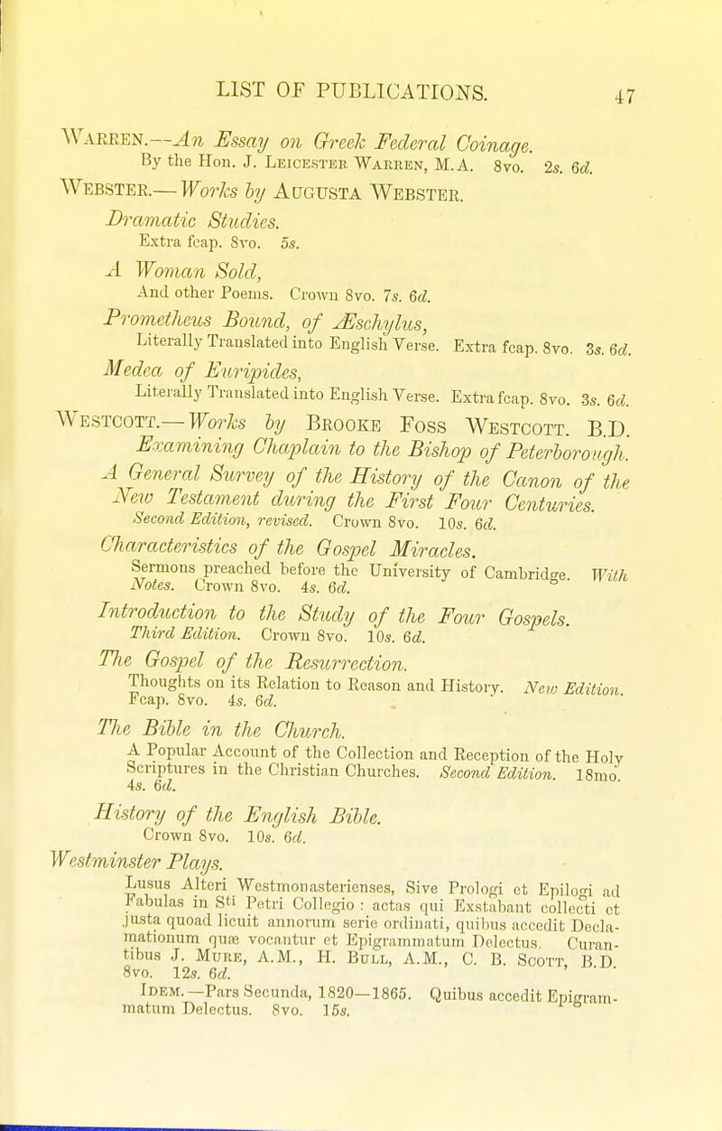 ^VxRRm.—An Essay on Greek Federal Coinage. By the Hon. J. Leicestee Wakeen, M.A. 8m 2s. Qd. Webster.— WorTcs ly Augusta Webster. Dramatic Studies. Extra fcap. Svo. os. A Woman Sold, And other Poems. Crown Svo. 7s. 6d. Prometheus Bound, of jEsclmjlus, Literally Translated into English Verse. Extra fcap. Svo. 3s. Qd. Medea of Euripides, Literally Translated into English Verse. Extra fcap. Svo. .3s. M. Westcott.—Tforfe hy Brooke Foss Westcott. B.D. Examining Chaplain to the Bishop of Peterlorougli. A General Survey of the History of the Canon of the New Testament during the First Four Centuries. Second Edition, revised. Crown Svo. 10s. 6rf. Characteristics of the Gospel Miracles. Sermons preached before the University of Cambridge With Notes. Crown Svo. 4s. Qd. Introduction to the Study of the Four Gospels. Third Edition. Crown Svo. 10s. 6d. Tlie Gospel of the Resurrection. Thoughts on its Relation to Eoason and History. New Edition Fcap. Svo. 4s. Qd. . ' Tlie Bille in the Church. A Popular Account of the Collection and Eeception of the Holy Scriptures in the Christian Churches. Second Edition. ISmo 4s. Qd. History of the English Bible. Crown Svo. 10s. Qd. Westminster Plays. Lusus Alteri Westmonasterienses, Sive Prologi et Epiloo-i ad Fabulas in Sti Petri Collegio : actas qui Exstabant colloc'ti ct justa quoad licuit annonim serie ordinati, quit)us accedit Decla- mationum quae vocantnr et Epigrammatum Delectus, Curan- tibus J. Mure, A.M., II. Bull, A.M., C. B. Scott BD Svo. 12s. Qd. ' • ■ Idem. —Pars Secunda, 1S20—1865. Quibus accedit Episram- matum Delectus. Svo. 15s.
