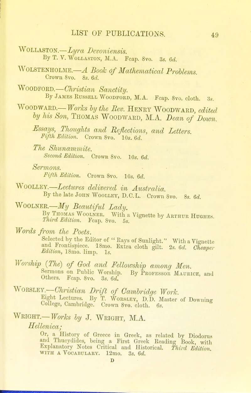 WoLLASTON.—Lyra Bevoniensis. By T. V. WoLLASTON, M.A. Fcap. 8vo. 3s. 6d. AVoLSTENHOLME.—^ Book Of Mathematical ProUems. Crown 8vo. 8s. M. WooDFOED.—Christian Sanctity. By James Eussell Woodford, M.A. Fcap. 8vo. cloth. 3s. Woodward.—For/5;s hy the Rev. Henry Woodward, edited hy his Son, Thomas Woodward, M.A. Dean of Down. Essays, Thoughts and Reflections, and Letters. Fifth Edition. Cro-svn 8vo. 10s. %d. The Shunamviite. Second Edition. Crown 8vo. 10s. Qd. Sermons. Fifth Edition. Crown Svo. 10s. 6d. WooLLEY.—Lectures delivered in Australia. By the late John Woollet, D.C.L. Crown 8vo. 8s. Qd. Woolnee.—if?/ BeatUiful Lady, .^i^o^^s WooLNEE. Witii a Vignette by Arthur Hughe.s. Third Edition. Fcap. 8vo. 5s. Words from the Poets. Selected by the Editor of  Eays of Sunlight. With a Vignette and Frontispiece. 18mo. Extra cloth gUt. 2s. Qd. Cheaper tditwn, 18mo. limp. Is. ^Yorship {The) of God and Fellowship among Men. Sermons on Public Worship. By Professor Maurice, and Others. Fcap. 8vo. 3s. Qd. y^OBSLEY.—Christian Drift of Cambridge Work. Eight Lectures. By T. Worsley, D.D. Master of Downing College, Cambridge. Crown 8vo. cloth. 6s. Wright.—Forfc ly J. Wright, M.A. Hellenica; Or, a Histoiy of Greece in Greek, as related by Diodoruw and Thucydides, being a Fu-st Greek Reading Book, witli Explanatory Notes Critical and Historical. Third Edition WITH A Vocabulary. 12mo. 3s. Qd.