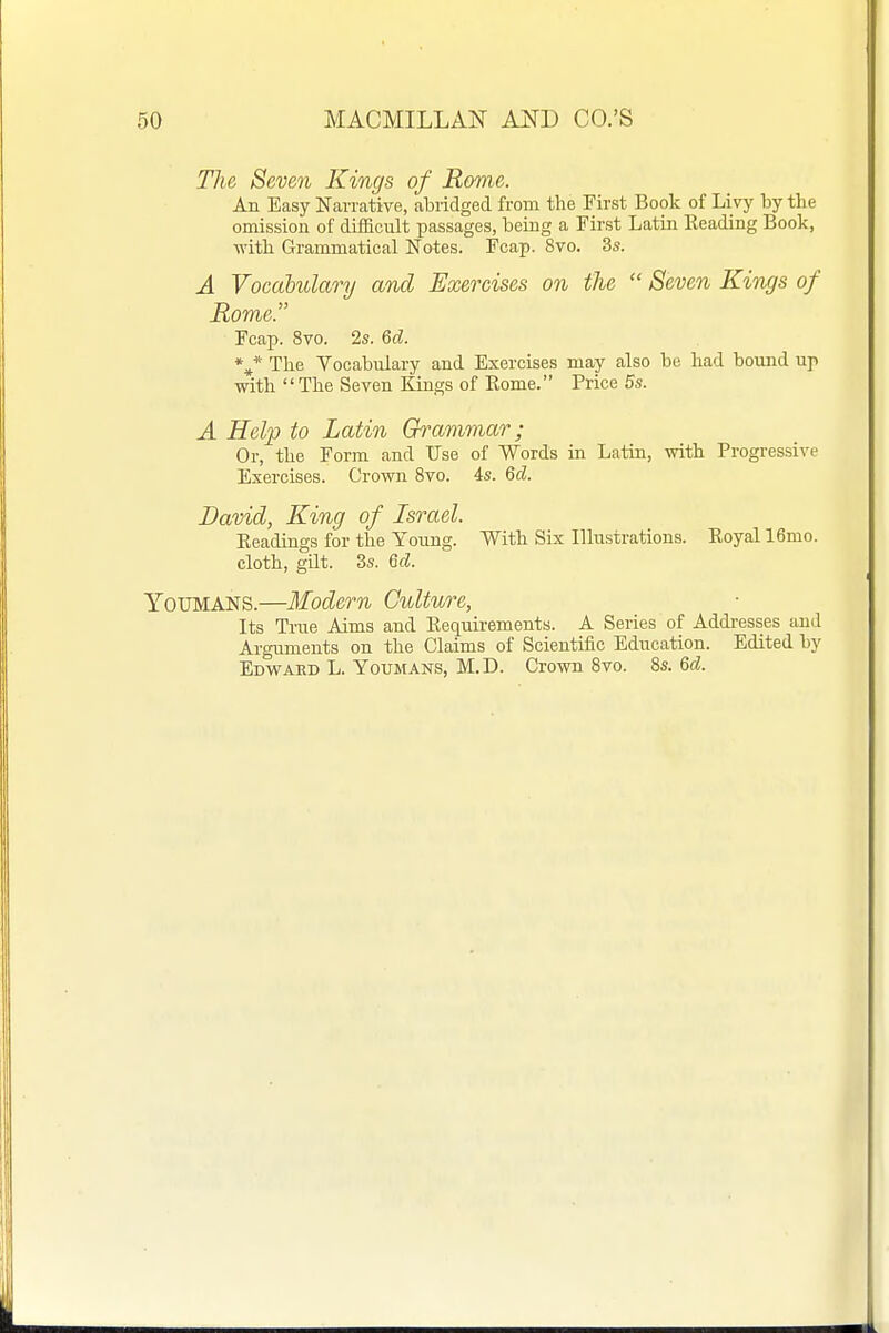 The Seven Kings of Rome. An Easy Narrative, abridged from the First Book of Livy by the omission of difficult passages, being a First Latin Heading Book, ■with Grammatical Notes. Fcap. 8vo. 3s. A Vocabulary and Exercises on the  Seven Kings of Rome. Fcap. 8vo. 2s. Qd. The Vocabulary and Exercises may also be had bound up with The Seven Kings of Eome. Price 5s. A Help to Latin Grammar; Or, the Form and Use of Words in Latin, with Progressive Exercises. Crown 8vo. 4s. 6d. David, King of Israel. Eeadings for the Young. With Six Illustrations. Royal 16mo. cloth, gat. 3s. 6d. YOUMANS.—Modern Culture, Its True Aims and Requirements. A Series of Addi-esses and Arguments on the Claims of Scientific Education. Edited by EDVi^AED L. YouMANS, M.D. Crown 8vo. 8s. 6rf.