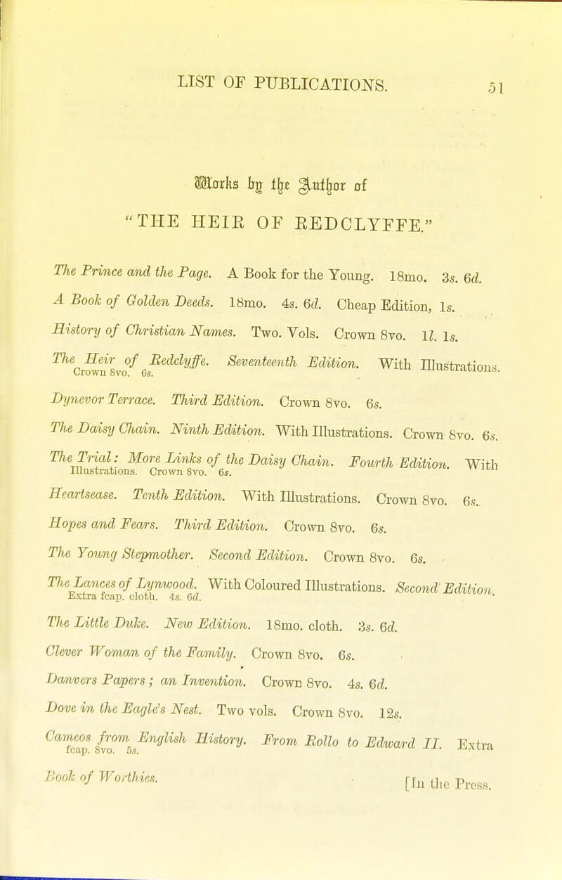 Maxh bg tl}£ ^ntlpx of THE HEIE OF EEDCLYFFE. The Prince and the Page. A Book for the Young. 18mo, 3s. 6d A Booh of Golden Deeds. 18mo. 4s. 6d. Cheap Edition, Is. History of Christian Names. Two. Vols. Crown 8vo. 11. Is. ^^v^lvo^Gs^^'^^'^^^''^'^' ^'^'^^^^''^^^ Edition. With lUustrations. Dynevor Terrace. Third Edition. Crown 8vo. 6s. The Daisy CJiain. Ninth Editiori. With Illustrations. Crown 8vo. 6s. The Trial : More Links of the Daisy Chain. Fowrth Edition. With Illustrations. Crown 8vo. 6*. Heartsease. Tenth Edition. With lUustrations. Crown 8vo. 6.s.. Hopes and Fears. Third Edition. Crown 8vo. 6s. The Young Stepmother. Second Edition. Crown 8vo. 6s. Tlie Lances of Lynwood. With Coloured lUustrations. Second Edition E.xtra fcap. cloth. 4s. 0(7. The Little Dulce. New Edition. 18mo. cloth. 3s. 6d. Clever Woman of the Family. Crown 8vo. 6s. Danvers Papers; an Invention. Crown 8vo. 4s. 6d. Dove in the Eagle's Nest. Two vols. Crown 8vo. 12s. Cameos from English History. From Rollo to Edward II Extra leap. ovo. OS. ' -^-vtj.tv EooJc of Worthies. . j-j^, ^j,^ p^^^^_