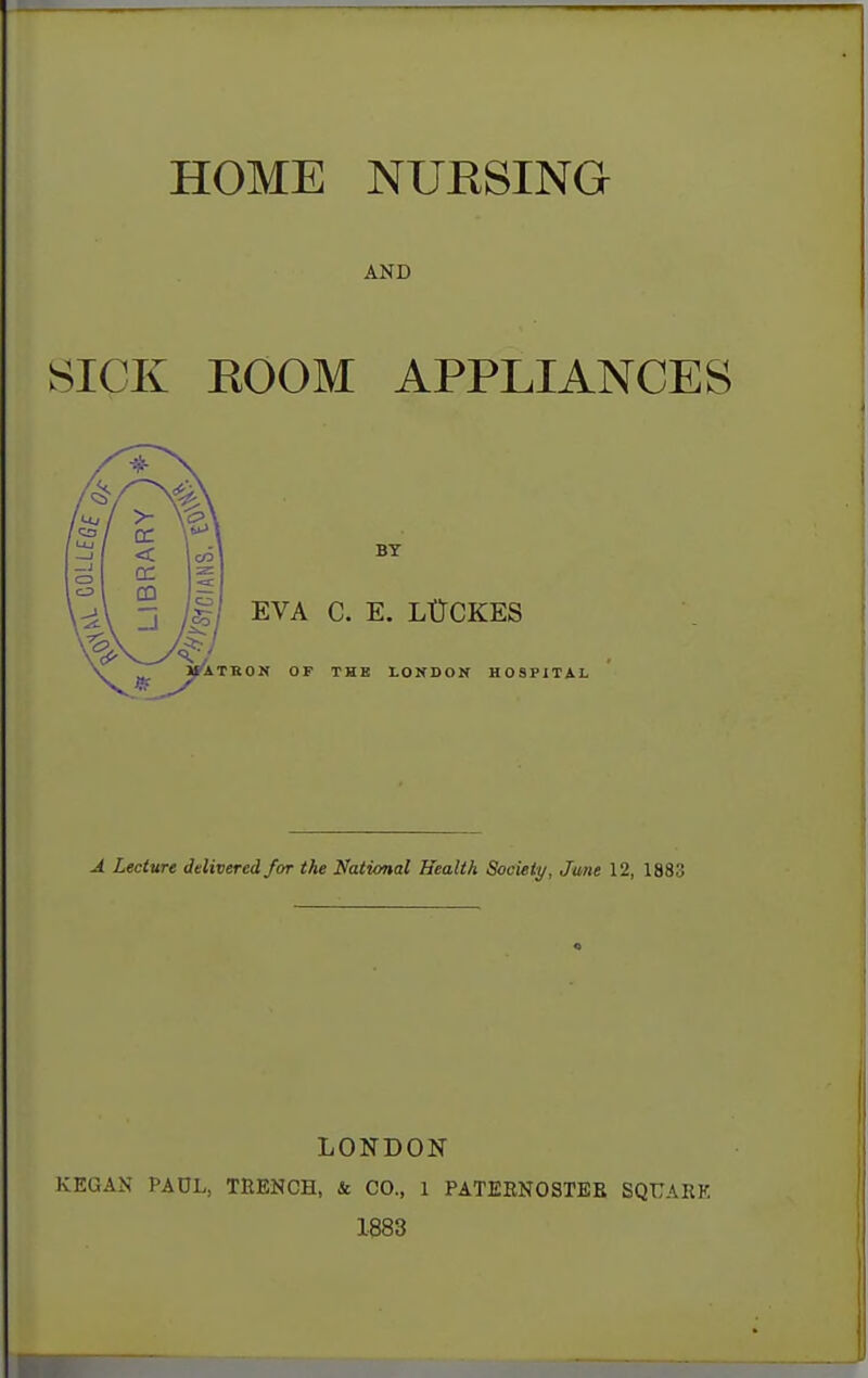 HOME NUKSING AND SICK KOOM APPLIANCES BY EVA C. E. LtTCKES >r A T R 0 N OF THE LONDON HOSPITAL J. Lecture delivered for the National Health Society, June 12, 1883 LONDON KEGAN PAUL, TEENCH, & CO., 1 PATEENOSTEB SQUAEK 1883