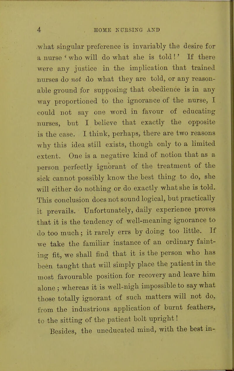 .what singular preference is invariably tlie desire for a nurse ' who will do what she is told !' If there were any justice in the implication that trained nurses do- not do what they are told, or any reason- able ground for supposing that obedience is in any way proportioned to the ignorance of the nurse, I could not say one word in favour of educating nurses, but I believe that exactly the opposite is the case. I think, perhaps, there are two reasons why this idea still exists, though only to a limited extent. One is a negative kind of notion that as a person perfectly ignorant of the treatment of the sick cannot possibly know the best thing to do, she will either do nothing or do exactly what she is told. This conclusion does not sound logical, but practically it prevails. Unfortunately, daily experience proves that it is the tendency of well-meaning ignorance to do too much; it rarely errs by doing too little. If we take the familiar instance of an ordinary faint- ing fit, we shall find that it is the person who has been taught that will simply place the patient in the most favourable position for recovery and leave him alone ; whereas it is well-nigh impossible to say what those totally ignorant of such matters will not do, from the industrious application of burnt feathers, to the sitting of the patient bolt upright! Besides, the uneducated mind, with the best in-