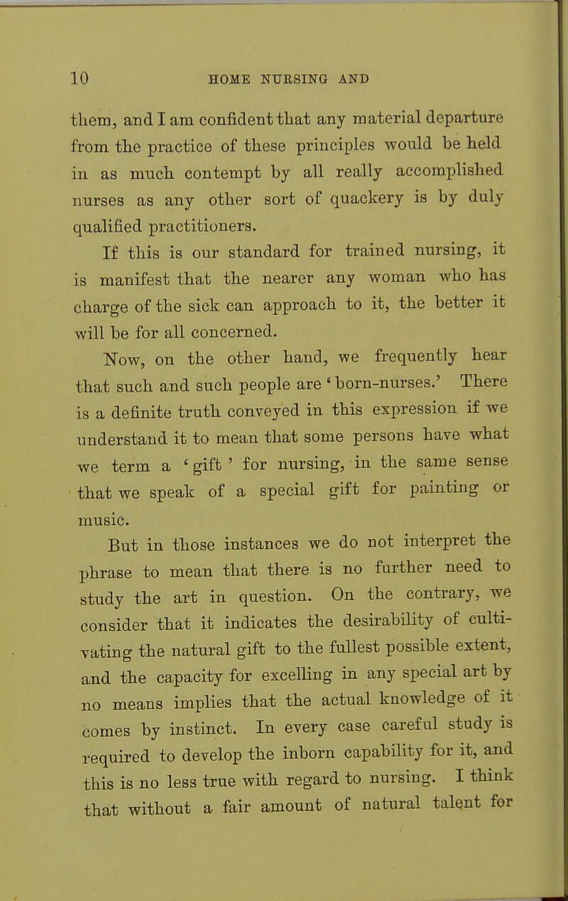 them, audi am confident that any material departure from the practice of these principles would be held in as much contempt by all really accomplished nurses as any other sort of quackery is by duly qualified practitioners. If this is our standard for trained nursing, it is manifest that the nearer any woman who has charge of the sick can approach to it, the better it will be for all concerned. Now, on the other hand, we frequently hear that such and such people are 1 born-nurses.' There is a definite truth conveyed in this expression if we understand it to mean that some persons have what we term a ' gift ' for nursing, in the same sense that we speak of a special gift for painting or music. But in those instances we do not interpret the phrase to mean that there is no further need to study the art in question. On the contrary, we consider that it indicates the desirability of culti- vating the natural gift to the fullest possible extent, and the capacity for excelling in any special art by no means implies that the actual knowledge of it comes by instinct. In every case careful study is required to develop the inborn capability for it, and this is no less true with regard to nursing. I think that without a fair amount of natural talent for