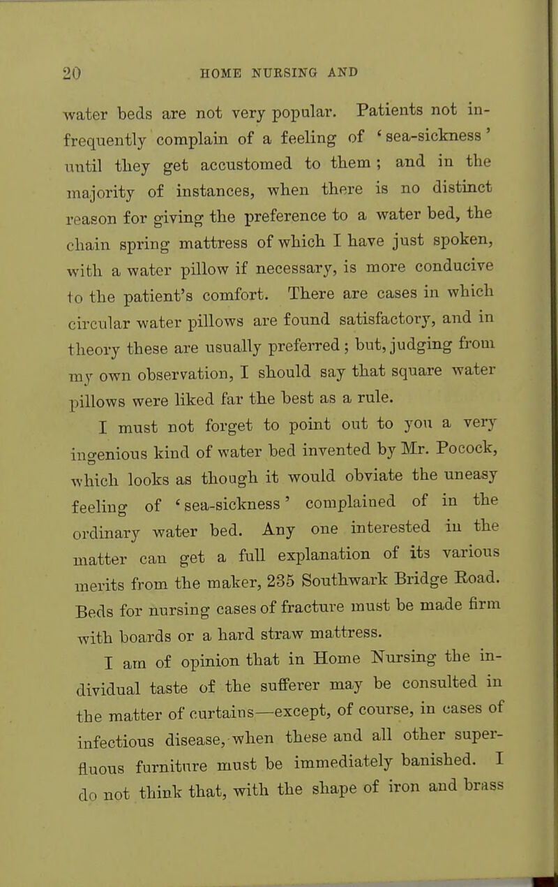 water beds are not very popular. Patients not in- frequently complain of a feeling of «sea-sickness' until they get accustomed to them; and in the majority of instances, when there is no distinct reason for giving the preference to a water bed, the chain spring mattress of which I have just spoken, with a water pillow if necessary, is more conducive to the patient's comfort. There are cases in which circular water pillows are found satisfactory, and in theory these are usually preferred; but,judging from my own observation, I should say that square water pillows were liked far the best as a rule. I must not forget to point out to you a very ingenious kind of water bed invented by Mr. Pocock, which looks as though it would obviate the uneasy feeling of 'sea-sickness' complained of in the ordinary water bed. Any one interested in the matter can get a full explanation of its various merits from the maker, 235 Southwark Bridge Eoad. Beds for nursing cases of fracture must be made firm with boards or a hard straw mattress. I am of opinion that in Home Nursing the in- dividual taste of the sufferer may be consulted in the matter of curtains—except, of course, in cases of infectious disease, when these and all other super- fluous furniture must be immediately banished. I do not think that, with the shape of iron and brass