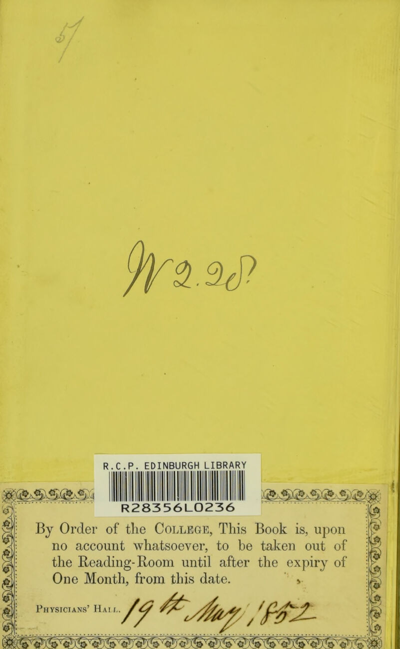 d & i R.C.P. EDINBURGH LIBRARY R28356L0236 By Order of the College, This Book is, upon no account whatsoever, to be taken out of the Beading-Room until after the expiry of One Month, from this date. > Physicians ■h■//&£.