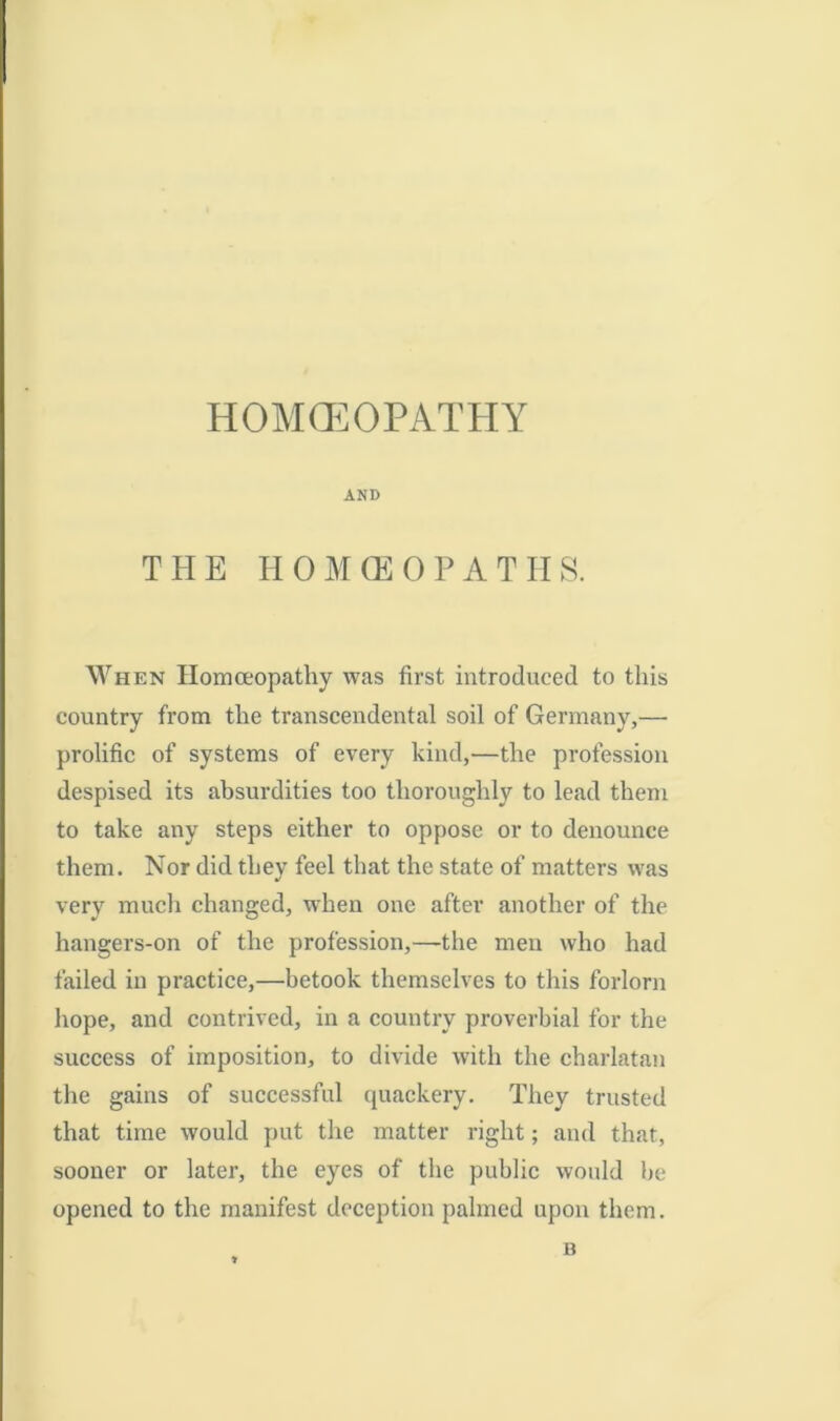 HOMOEOPATHY AND THE HOMOEOPATHS. When Homoeopathy was first introduced to this country from the transcendental soil of Germany,— prolific of systems of every kind,—the profession despised its absurdities too thoroughly to lead them to take any steps either to oppose or to denounce them. Nor did they feel that the state of matters was very much changed, when one after another of the hangers-on of the profession,—the men who had failed in practice,—betook themselves to this forlorn hope, and contrived, in a country proverbial for the success of imposition, to divide with the charlatan the gains of successful quackery. They trusted that time would put the matter right; and that, sooner or later, the eyes of the public would be opened to the manifest deception palmed upon them. B