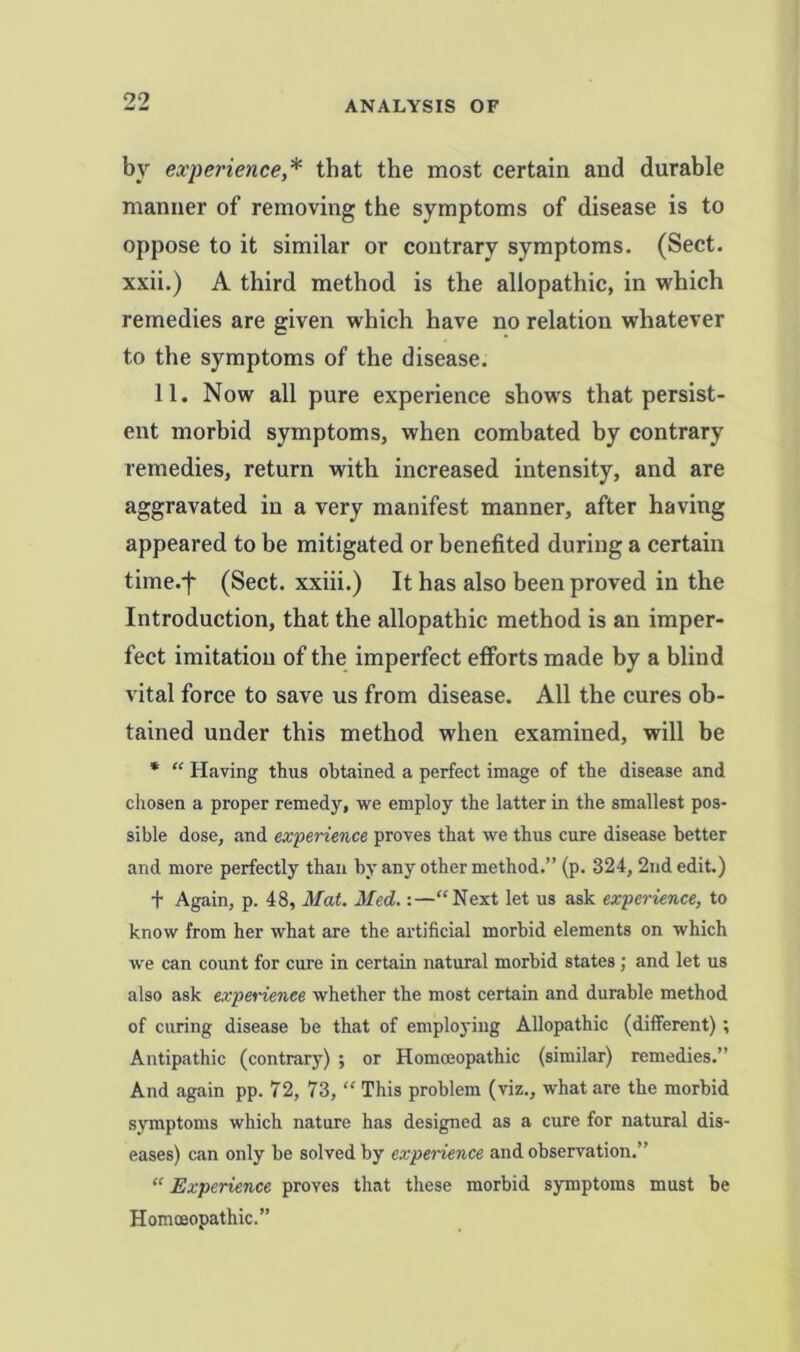 by experience,* that the most certain and durable manner of removing the symptoms of disease is to oppose to it similar or contrary symptoms. (Sect, xxii.) A third method is the allopathic, in which remedies are given which have no relation whatever to the symptoms of the disease. 11. Now all pure experience shows that persist- ent morbid symptoms, when combated by contrary remedies, return with increased intensity, and are aggravated in a very manifest manner, after having appeared to be mitigated or benefited during a certain time.f (Sect, xxiii.) It has also been proved in the Introduction, that the allopathic method is an imper- fect imitation of the imperfect efforts made by a blind vital force to save us from disease. All the cures ob- tained under this method when examined, will be * “ Having thus obtained a perfect image of the disease and chosen a proper remedy, we employ the latter in the smallest pos- sible dose, and experience proves that we thus cure disease better and more perfectly than by any other method.” (p. 324, 2nd edit.) t Again, p. 48, Mat. Med.:—“Next let us ask experience, to know from her what are the artificial morbid elements on which we can count for cure in certain natural morbid states; and let us also ask experience whether the most certain and durable method of curing disease be that of employing Allopathic (different); Antipathic (contrary) ; or Homceopathic (similar) remedies.” And again pp. 72, 73, “ This problem (viz., what are the morbid symptoms which nature has designed as a cure for natural dis- eases) can only be solved by experience and observation.” “ Experience proves that these morbid symptoms must be Homceopathic.”