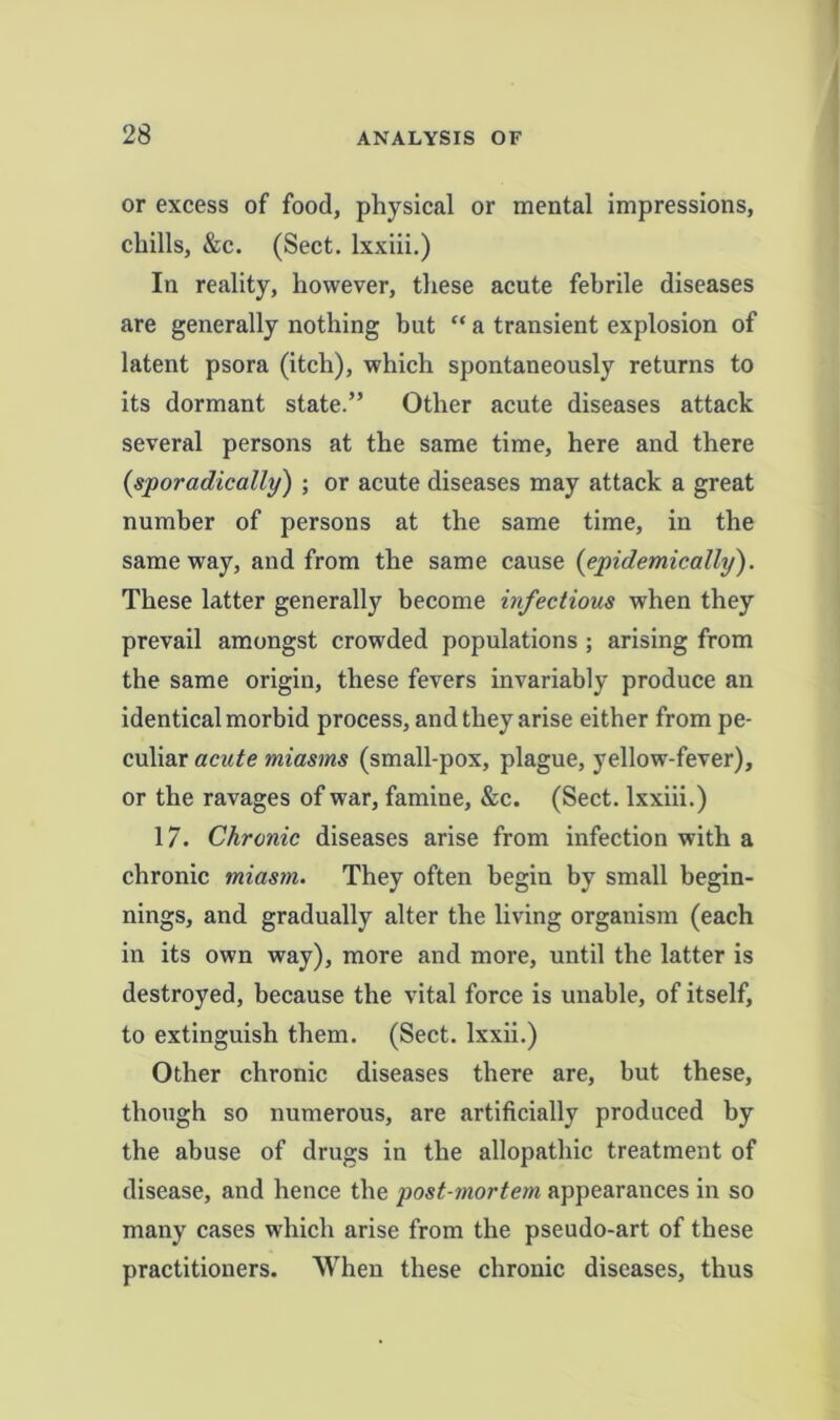 or excess of food, physical or mental impressions, chills, &c. (Sect, lxxiii.) In reality, however, these acute febrile diseases are generally nothing but “ a transient explosion of latent psora (itch), which spontaneously returns to its dormant state.” Other acute diseases attack several persons at the same time, here and there {sporadically) ; or acute diseases may attack a great number of persons at the same time, in the same way, and from the same cause {epidemically). These latter generally become infectious when they prevail amongst crowded populations ; arising from the same origin, these fevers invariably produce an identical morbid process, and they arise either from pe- culiar acute tniasms (small-pox, plague, yellow-fever), or the ravages of war, famine, &c. (Sect, lxxiii.) 17. Chronic diseases arise from infection with a chronic miasm. They often begin by small begin- nings, and gradually alter the living organism (each in its own way), more and more, until the latter is destroyed, because the vital force is unable, of itself, to extinguish them. (Sect, lxxii.) Other chronic diseases there are, but these, though so numerous, are artificially produced by the abuse of drugs in the allopathic treatment of disease, and hence the post-mortem appearances in so many cases which arise from the pseudo-art of these practitioners. When these chronic diseases, thus