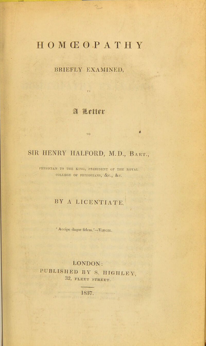 HOMEOPATHY BRIEFLY EXAMINED, IN a nettev TO * SIR HENRY HALFORD, M.D., Bart., PHYSICIAN TO THE KINO, PRESIDENT OF THE ROYAL COLLEGE OF PHYSICIANS, &C., &C. BY A LICENTIATE. ’« / ‘ Accipe daqiic fidem.’—Vircil. LONDON: PUBLISHED BY S. HIGH LEY, 32, FLEET STREET. 1837.