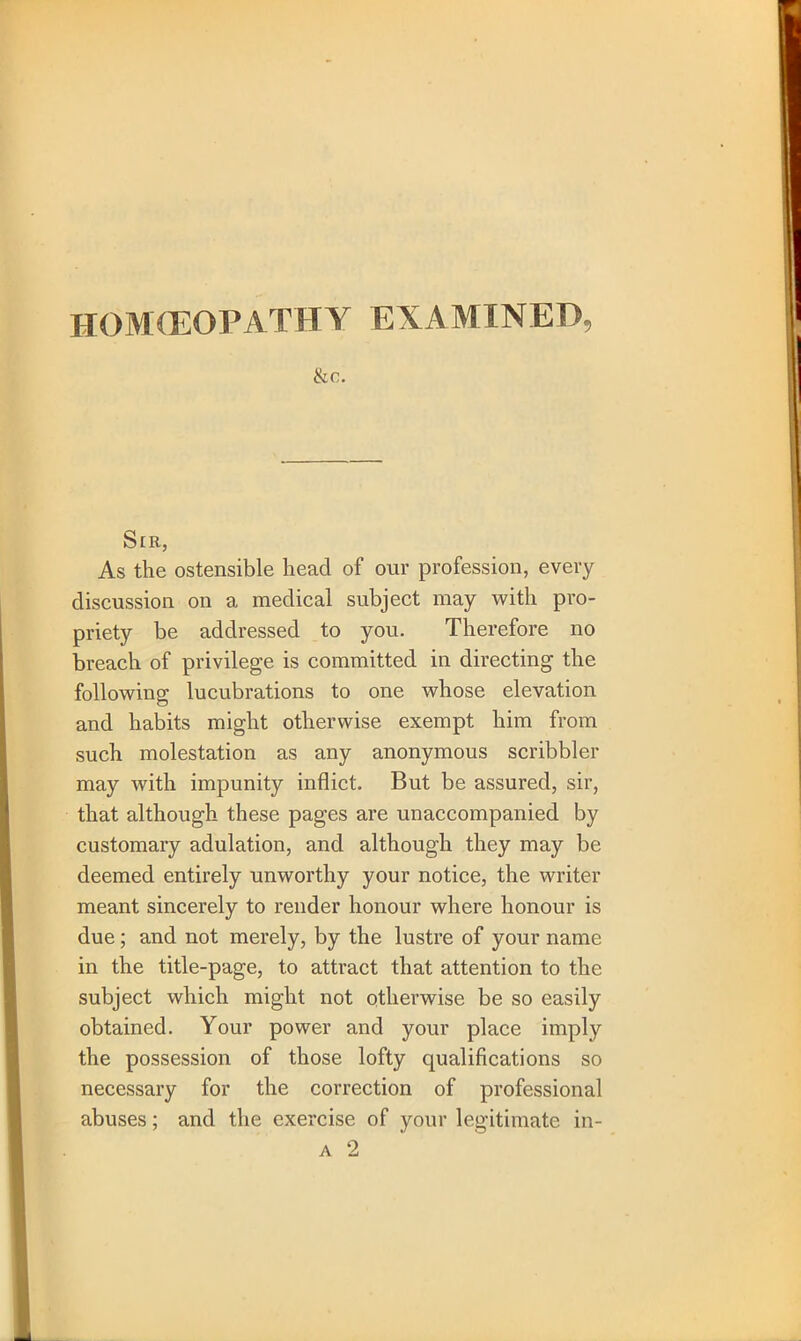 HOMOEOPATHY EXAMINED, ike. Sir, As the ostensible head of our profession, every discussion on a medical subject may with pro- priety be addressed to you. Therefore no breach of privilege is committed in directing the following lucubrations to one whose elevation and habits might otherwise exempt him from such molestation as any anonymous scribbler may with impunity inflict. But be assured, sir, that although these pages are unaccompanied by customary adulation, and although they may be deemed entirely unworthy your notice, the writer meant sincerely to render honour where honour is due; and not merely, by the lustre of your name in the title-page, to attract that attention to the subject which might not otherwise be so easily obtained. Your power and your place imply the possession of those lofty qualifications so necessary for the correction of professional abuses; and the exercise of your legitimate in-