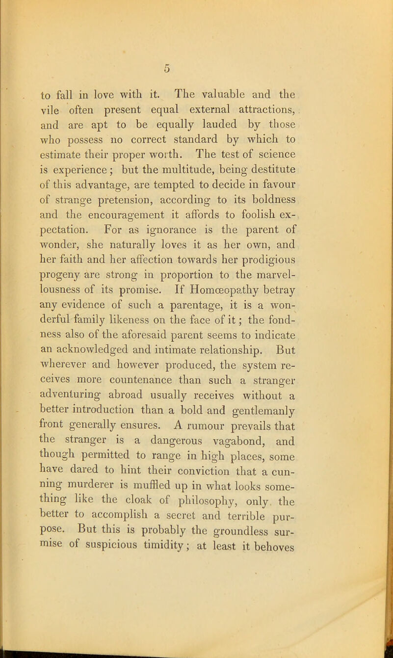 to fall in love with it. The valuable and the vile often present equal external attractions, and are apt to be equally lauded by those who possess no correct standard by which to estimate their proper worth. The test of science is experience ; but the multitude, being- destitute of this advantag-e, are tempted to decide in favour of strange pretension, according to its boldness and the encouragement it alfords to foolish ex- pectation. For as ignorance is the parent of wonder, she naturally loves it as her own, and her faith and her affection towards her prodigious progeny are strong in proportion to the marvel- lousness of its promise. If Homoeopathy betray any evidence of such a parentage, it is a won- derful family likeness on the face of it; the fond- ness also of the aforesaid parent seems to indicate an acknowledged and intimate relationship. But wherever and however produced, the system re- ceives more countenance than such a stranger adventuring abroad usually receives without a better introduction than a bold and gentlemanly front generally ensures. A rumour prevails that the stranger is a dangerous vagabond, and though permitted to range in high places, some have dared to hint their conviction that a cun- ning murderer is muffled up in what looks some- thing like the cloak of philosophy, only, the better to accomplish a secret and terrible pur- pose. But this is probably the groundless sur- mise of suspicious timidity; at least it behoves