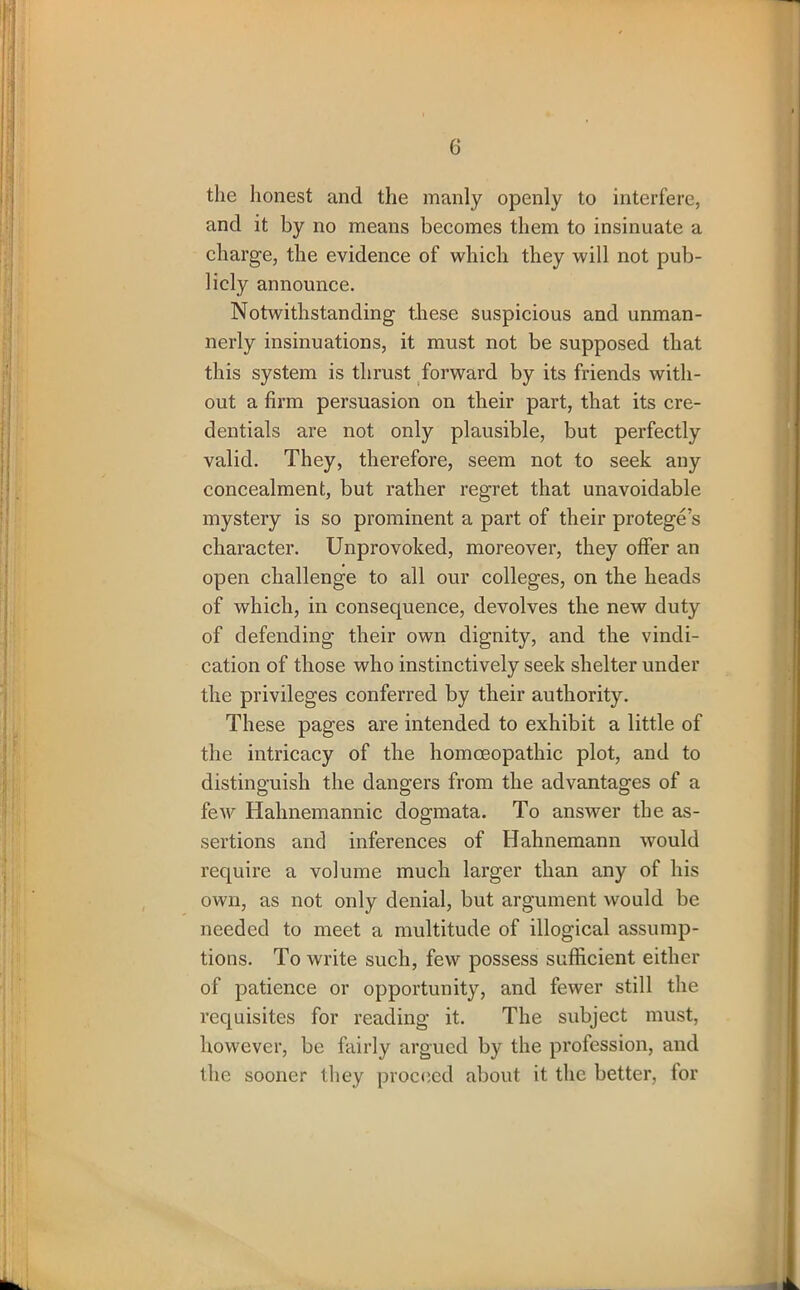 the honest and the manly openly to interfere, and it by no means becomes them to insinuate a charge, the evidence of which they will not pub- licly announce. Notwithstanding these suspicious and unman- nerly insinuations, it must not be supposed that this system is thrust forward by its friends with- out a firm persuasion on their part, that its cre- dentials are not only plausible, but perfectly valid. They, therefore, seem not to seek any concealment, but rather regret that unavoidable mystery is so prominent a part of their protege’s character. Unprovoked, moreover, they offer an open challenge to all our colleges, on the heads of which, in consequence, devolves the new duty of defending their own dignity, and the vindi- cation of those who instinctively seek shelter under the privileges conferred by their authority. These pages are intended to exhibit a little of the intricacy of the homoeopathic plot, and to distinguish the dangers from the advantages of a few Hahnemannic dogmata. To answer the as- sertions and inferences of Hahnemann would require a volume much larger than any of his own, as not only denial, but argument would be needed to meet a multitude of illogical assump- tions. To write such, few possess sufficient either of patience or opportunity, and fewer still the requisites for reading it. The subject must, however, be fairly argued by the profession, and the sooner they proceed about it the better, for