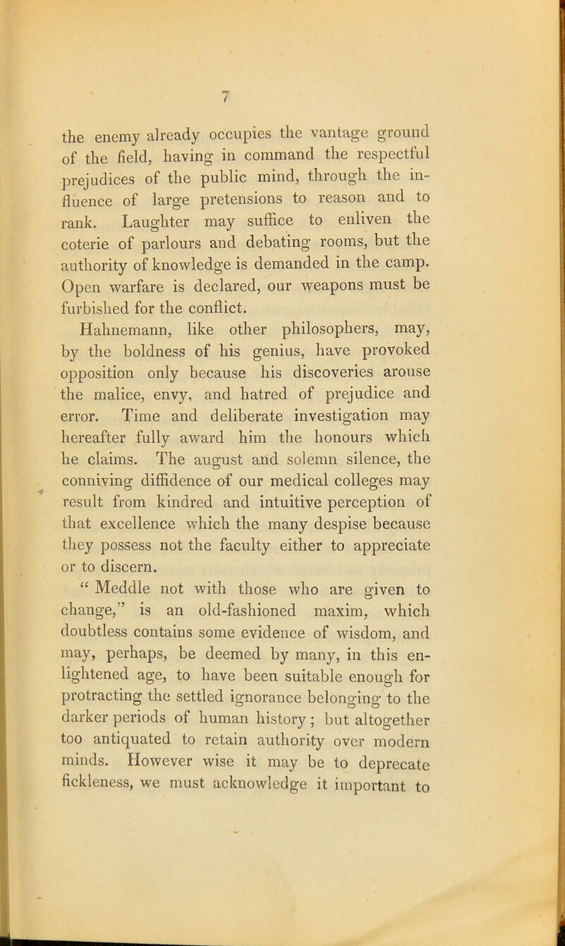 the enemy already occupies the vantage ground of the field, having in command the respectful prejudices of the public mind, through the in- fluence of large pretensions to reason and to rank. Laughter may suffice to enliven the coterie of parlours and debating rooms, but the authority of knowledge is demanded in the camp. Open warfare is declared, our weapons must be furbished for the conflict. Hahnemann, like other philosophers, may, by the boldness of his genius, have provoked opposition only because his discoveries arouse the malice, envy, and hatred of prejudice and error. Time and deliberate investigation may hereafter fully award him the honours which he claims. The august and solemn silence, the conniving diffidence of our medical colleges may result from kindred and intuitive perception of that excellence which the many despise because they possess not the faculty either to appreciate or to discern. “ Meddle not with those who are gdven to change,is an old-fashioned maxim, which doubtless contains some evidence of wisdom, and may, perhaps, be deemed by many, in this en- lightened age, to have been suitable enough for protracting the settled ignorance belonging to the darker periods of human history ; but altogether too antiquated to retain authority over modern minds. However wise it may be to deprecate fickleness, we must acknowledge it important to