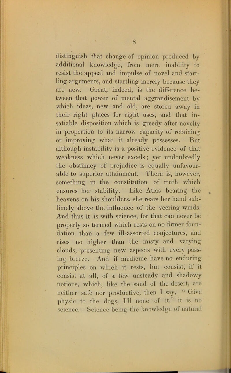 distinguish that change of opinion produced by additional knowledge, from mere inability to resist the appeal and impulse of novel and start- ling arguments, and startling merely because they are new. Great, indeed, is the difference be- tween that power of mental aggrandisement by which ideas, new and old, are stored away in their right places for right uses, and that in- satiable disposition which is greedy after novelty in proportion to its narrow capacity of retaining or improving what it already possesses. But although instability is a positive evidence of that weakness which never excels; yet undoubtedly the obstinacy of prejudice is equally unfavour- able to superior attainment. There is, however, something in the constitution of truth which ensures her stability. Like Atlas bearing the , heavens on his shoulders, she rears her hand sub- limely above the influence of the veering winds. And thus it is with science, for that can never be properly so termed which rests on no firmer foun- dation than a few ill-assorted conjectures, and rises no higher than the misty and varying clouds, presenting new aspects with every pass- ing breeze. And if medicine have no enduring principles on which it rests, but consist, it it consist at all, of a few unsteady and shadowy notions, which, like the sand of the desert, are neither safe nor productive, then I say, “ Give physic to the dogs, I'll none of it, it is no science. Science being the knowledge of natural