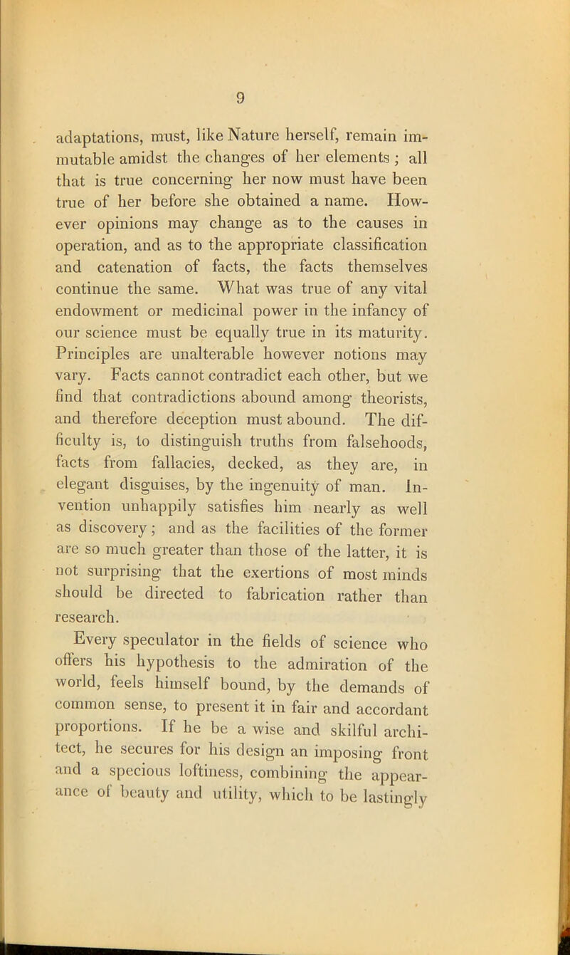 adaptations, must, like Nature herself, remain im- mutable amidst the changes of her elements ; all that is true concerning her now must have been true of her before she obtained a name. How- ever opinions may change as to the causes in operation, and as to the appropriate classification and catenation of facts, the facts themselves continue the same. What was true of any vital endowment or medicinal power in the infancy of our science must be equally true in its maturity. Principles are unalterable however notions may vary. Facts cannot contradict each other, but we find that contradictions abound among theorists, and therefore deception must abound. The dif- ficulty is, to distinguish truths from falsehoods, facts from fallacies, decked, as they are, in elegant disguises, by the ingenuity of man. In- vention unhappily satisfies him nearly as well as discovery; and as the facilities of the former are so much greater than those of the latter, it is not surprising that the exertions of most minds should be directed to fabrication rather than research. Every speculator in the fields of science who offers his hypothesis to the admiration of the world, feels himself bound, by the demands of common sense, to present it in fair and accordant proportions. If he be a wise and skilful archi- tect, he secures for Ins design an imposing front and a specious loftiness, combining the appear- ance of beauty and utility, which to be lastingly