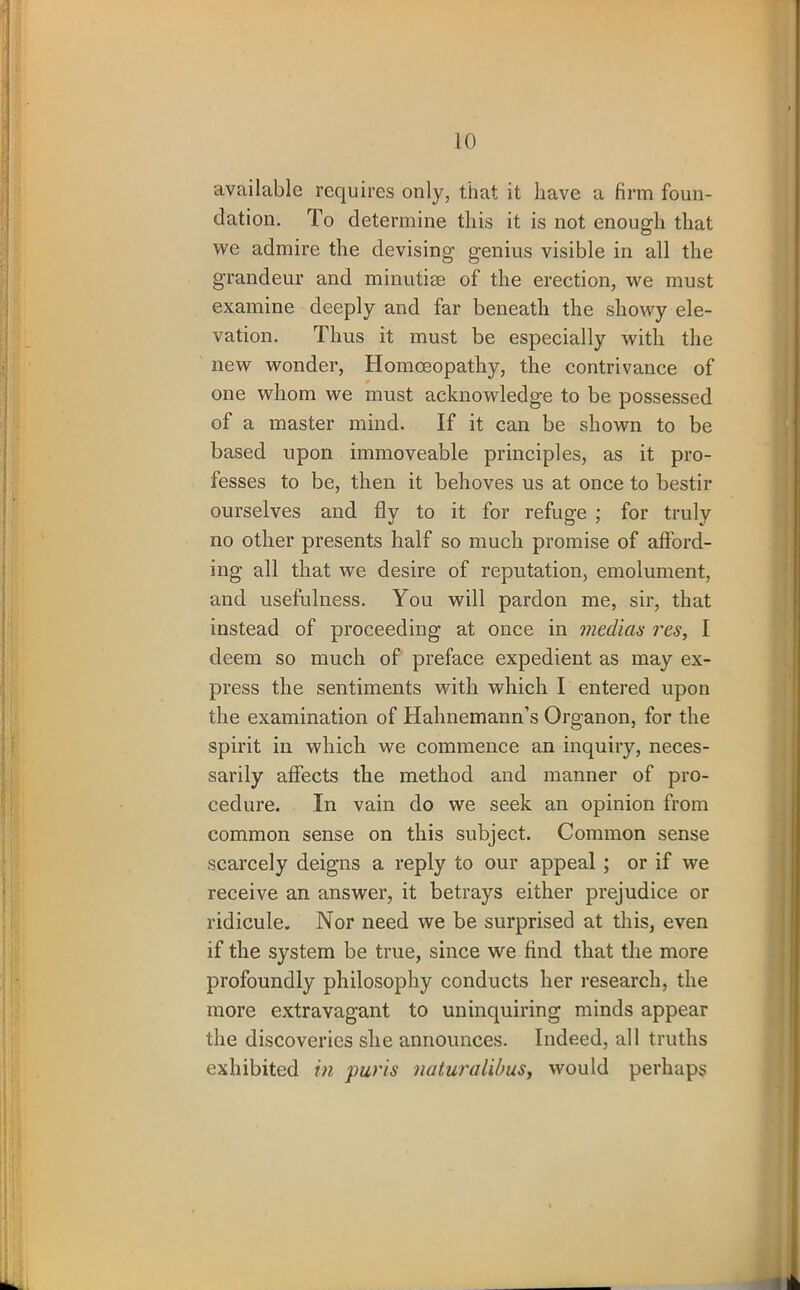 available requires only, that it have a firm foun- dation. To determine this it is not enough that we admire the devising genius visible in all the grandeur and minutiae of the erection, we must examine deeply and far beneath the showy ele- vation. Thus it must be especially with the new wonder, Homoeopathy, the contrivance of one whom we must acknowledge to be possessed of a master mind. If it can be shown to be based upon immoveable principles, as it pro- fesses to be, then it behoves us at once to bestir ourselves and fly to it for refuge ; for truly no other presents half so much promise of afford- ing all that we desire of reputation, emolument, and usefulness. You will pardon me, sir, that instead of proceeding at once in median res, I deem so much of preface expedient as may ex- press the sentiments with which I entered upon the examination of Hahnemann’s Organon, for the spirit in which we commence an inquiry, neces- sarily affects the method and manner of pro- cedure. Tn vain do we seek an opinion from common sense on this subject. Common sense scarcely deigns a reply to our appeal ; or if we receive an answer, it betrays either prejudice or ridicule. Nor need we be surprised at this, even if the system be true, since we find that the more profoundly philosophy conducts her research, the more extravagant to uninquiring minds appear the discoveries she announces. Indeed, all truths exhibited in purls naturalibus, would perhaps