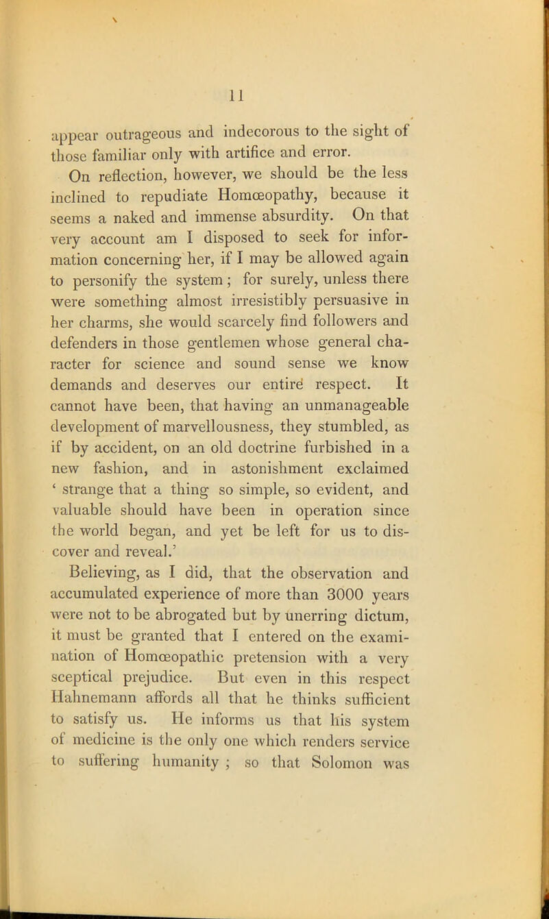\ appear outrageous and indecorous to the sight of those familiar only with artifice and error. On reflection, however, we should be the less inclined to repudiate Homoeopathy, because it seems a naked and immense absurdity. On that very account am I disposed to seek for infor- mation concerning her, if I may be allowed again to personify the system; for surely, unless there were something almost irresistibly persuasive in her charms, she would scarcely find followers and defenders in those gentlemen whose general cha- racter for science and sound sense we know demands and deserves our entil’d respect. It cannot have been, that having an unmanageable development of marvellousness, they stumbled, as if by accident, on an old doctrine furbished in a new fashion, and in astonishment exclaimed ‘ strange that a thing so simple, so evident, and valuable should have been in operation since the world began, and yet be left for us to dis- cover and reveal.’ Believing, as I did, that the observation and accumulated experience of more than 3000 years were not to be abrogated but by unerring dictum, it must be granted that I entered on the exami- nation of Homoeopathic pretension with a very sceptical prejudice. But even in this respect Hahnemann affords all that he thinks sufficient to satisfy us. He informs us that his system of medicine is the only one which renders service to suffering humanity ; so that Solomon was