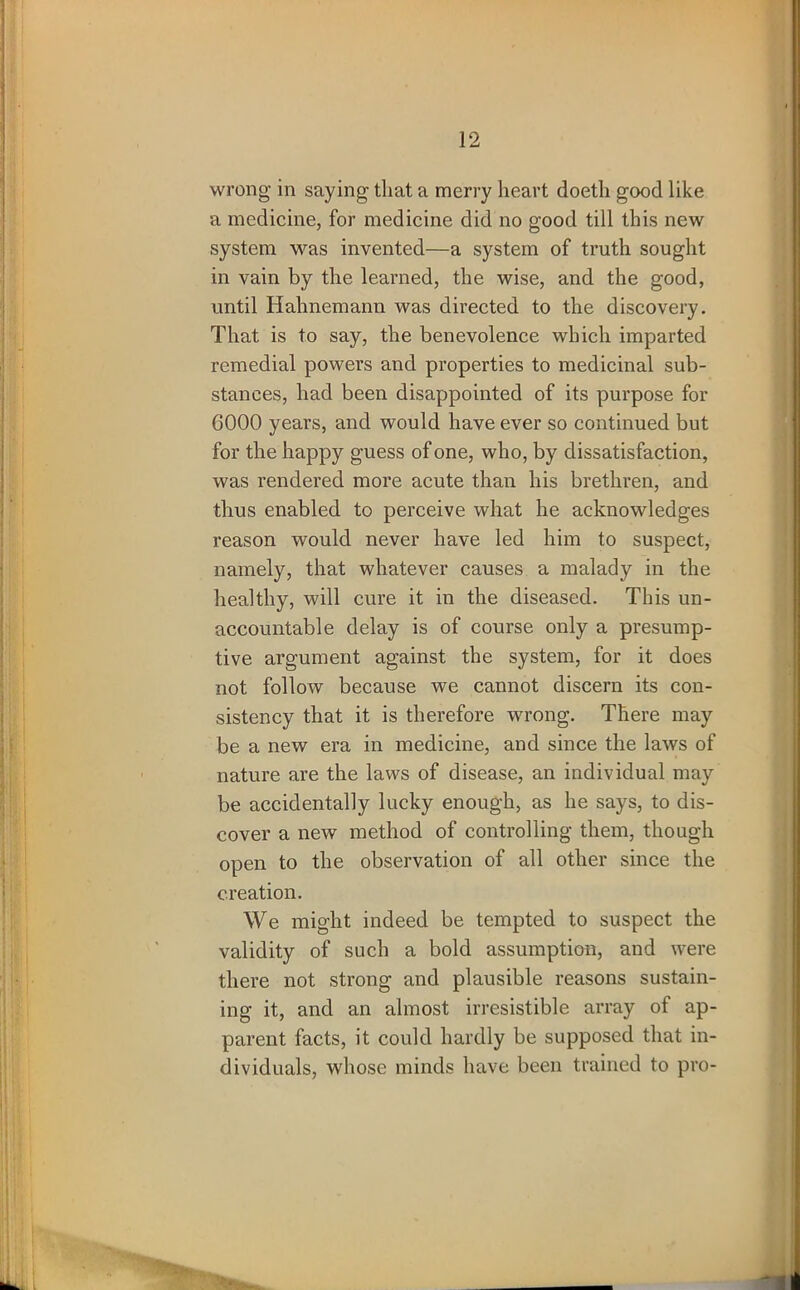 wrong in saying that a merry heart doetli good like a medicine, for medicine did no good till this new system was invented—a system of truth sought in vain by the learned, the wise, and the good, until Hahnemann was directed to the discovery. That is to say, the benevolence which imparted remedial powers and properties to medicinal sub- stances, had been disappointed of its purpose for 6000 years, and would have ever so continued but for the happy guess of one, who, by dissatisfaction, was rendered more acute than his brethren, and thus enabled to perceive what he acknowledges reason would never have led him to suspect, namely, that whatever causes a malady in the healthy, will cure it in the diseased. This un- accountable delay is of course only a presump- tive argument against the system, for it does not follow because we cannot discern its con- sistency that it is therefore wrong. There may be a new era in medicine, and since the laws of nature are the laws of disease, an individual may be accidentally lucky enough, as he says, to dis- cover a new method of controlling them, though open to the observation of all other since the creation. We might indeed be tempted to suspect the validity of such a bold assumption, and were there not strong and plausible reasons sustain- ing it, and an almost irresistible array of ap- parent facts, it could hardly be supposed that in- dividuals, whose minds have been trained to pro-