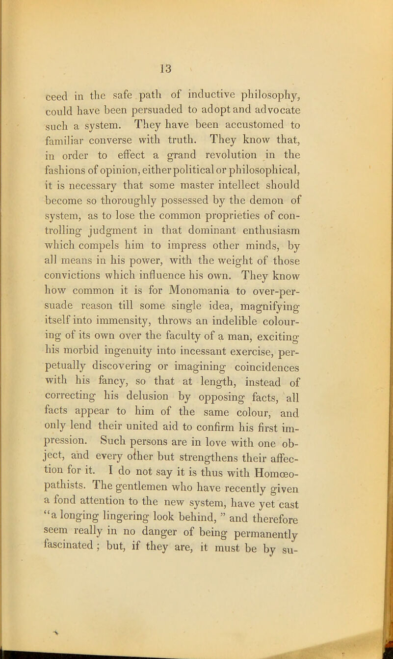 ceed in the safe path of inductive philosophy, could have been persuaded to adopt and advocate such a system. They have been accustomed to familiar converse with truth. They know that, in order to effect a grand revolution in the fashions of opinion, either political or philosophical, it is necessary that some master intellect should become so thoroughly possessed by the demon of system, as to lose the common proprieties of con- trolling judgment in that dominant enthusiasm which compels him to impress other minds, by all means in his power, with the weight of those convictions which influence his own. They know how common it is for Monomania to over-per- suade reason till some single idea, magnifying itself into immensity, throws an indelible colour- ing of its own over the faculty of a man, exciting his morbid ingenuity into incessant exercise, per- petually discovering or imagining coincidences with his fancy, so that at length, instead of correcting his delusion by opposing facts, all facts appear to him of the same colour, and only lend their united aid to confirm his first im- pression. Such persons are in love with one ob- ject, and every oiher but strengthens their affec- tion for it. I do not say it is thus with Homceo- pathists. The gentlemen who have recently given a fond attention to the new system, have yet cast “a longing lingering look behind, ” and therefore seem really in no danger of being permanently lascinated ; but, if they are, it must be by su-